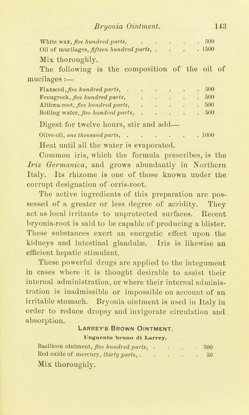 White wax, five hundred parts, 500 Oil of mucilages, fifteen hundred parts, .... 1500 Mix thoroughly. The following is the composition of the oil of mucilages :— Flaxseed, five hundred parts, 500 Fenugreek, five hundred parts, ...... 500 Althaea-root, five hundred parts, 500 Boiling water, five hundred parts, 500 Digest for twelve hours, stir and add— Olive-oil, one thousand parts, 1000 Heat until all the water is evaporated. Common iris, which the formula prescribes, is the Iris Germanica, and grows abundantly in Northern Italy. Its rhizome is one of those known under the corrupt designation of orris-root. The active ingredients of this preparation are pos- sessed of a greater or less degree of acridity. They act as local irritants to unprotected surfaces. Recent bryonia-root is said to be capable of producing a blister. These substances exert an energetic effect upon the kidneys and intestinal glandulse. Iris is likewise an efficient hepatic stimulant. These powerful drugs are applied to the integument in cases where it is thought desirable to assist their internal administration, or where their internal adminis- tration is inadmissible or impossible on account of an irritable stomach. Bryonia ointment is used in Italy in order to reduce dropsy and invigorate circulation and absorption. Larrevs Brown Ointment. Ungnento bruno di Larrey. Basilicon ointment, five hundred parts, .... 500 Red oxide of mercury, thirty parts, 30