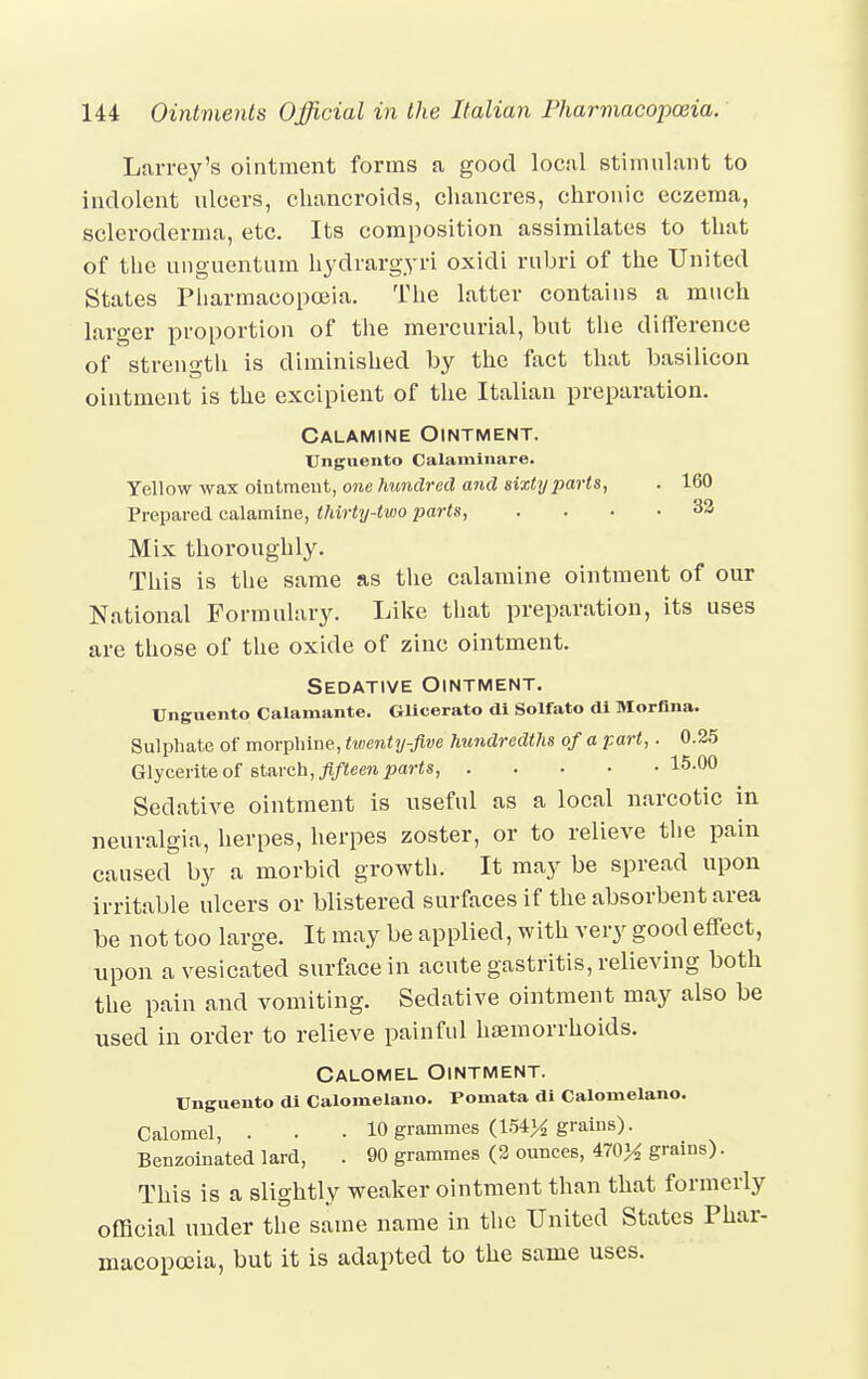 Larrey's ointment forms a good local stimulant to indolent ulcers, chancroids, chancres, chronic eczema, scleroderma, etc. Its composition assimilates to that of the unguentum hydrargyri oxidi rubri of the United States Pharmacopoeia. The latter contains a much larger proportion of the mercurial, but the difference of strength is diminished by the fact that basilicon ointment is the excipient of the Italian preparation. Calamine Ointment. Unguento Calarainare. Yellow wax ointment, one hundred and sixty parts, . 160 Prepared calamine, thirty-two parts, .... 32 Mix thoroughly. This is the same as the calamine ointment of our National Formulary. Like that preparation, its uses are those of the oxide of zinc ointment. Sedative Ointment. Unguento Calamante. Glicerato di Solfato di Morfina. Sulphate of morphine, twenty-five hundredths of a part,. 0.25 Glycerite of starch, fifteen parts, 15-00 Sedative ointment is useful as a local narcotic in neuralgia, herpes, herpes zoster, or to relieve the pain caused by a morbid growth. It may be spread upon irritable ulcers or blistered surfaces if the absorbent area be not too large. It may be applied, with very good effect, upon a vesicated surface in acute gastritis, relieving both the pain and vomiting. Sedative ointment may also be used in order to relieve painful haemorrhoids. Calomel Ointment. Unguento di Calomelano. Poinata di Calomelano. Calomel, . . . 10 grammes (154% grains). Benzoinated lard, . 90 grammes (2 ounces, 470% grains). This is a slightly weaker ointment than that formerly official under the same name in the United States Phar- macopoeia, but it is adapted to the same uses.