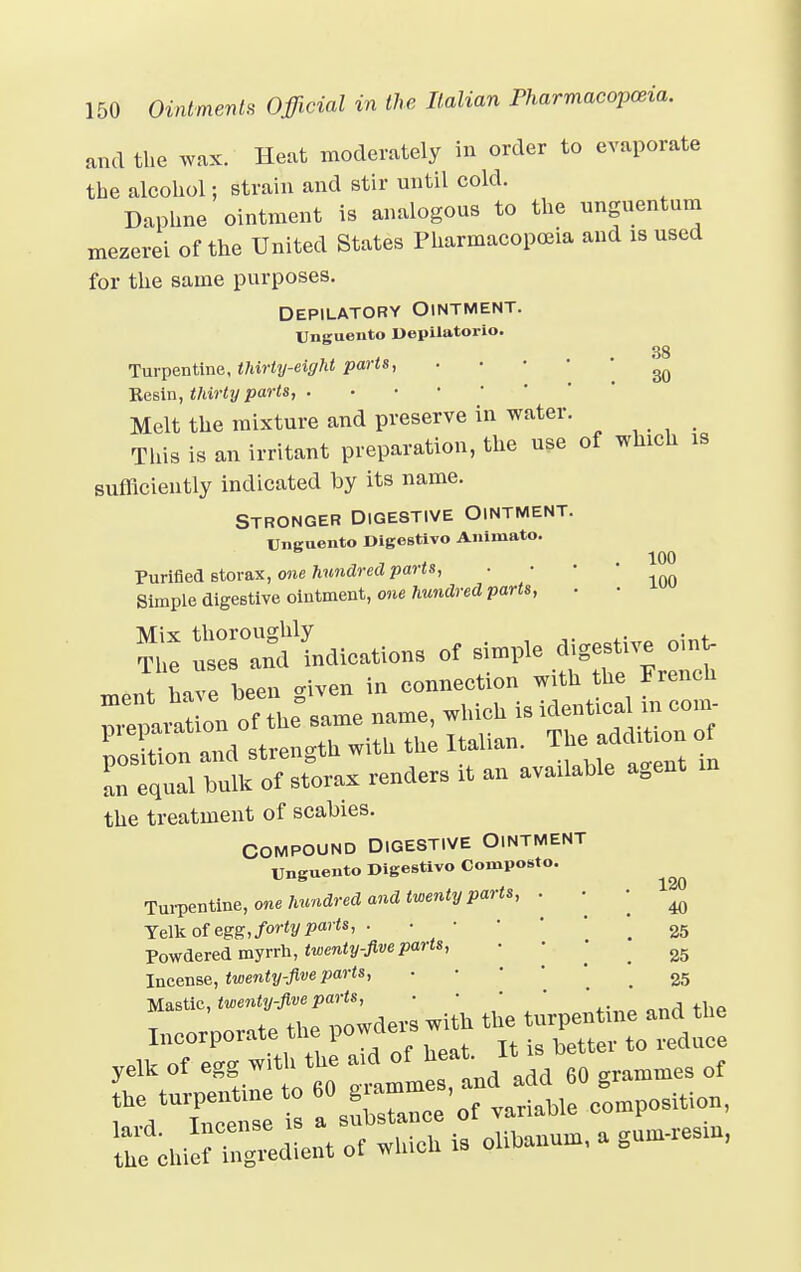 and the wax. Heat moderately in order to evaporate the alcohol; strain and stir until cold. Daphne ointment is analogous to the unguentum mezerei of the United States Pharmacopoeia and is used for the same purposes. Depilatory Ointment. Unguento Depilatorio. Turpentine, thirty-eight parts, ■ • ^ Resin, thirty parts, . Melt the mixture and preserve in water. This is an irritant preparation, the use of which is sufficiently indicated by its name. Stronger Digestive Ointment. Unguento Digestivo Animato. Purified storax, one hundred parts, ■ ' Simple digestive ointment, one hundred parts, . • ?£ Indication* of simple digestive oin, ; Lvp hPen <nven in connection with the French ^J^Lo^Z name, which is identical in con. ^n Id strength with the Italian. The addi ion of an equal bulk of storax renders it an available agent the treatment of scabies. Compound Digestive Ointment Unguento Digestivo Coniposto. Turpentine, one hundred and twenty parts, Yelk of egg, forty parts, . Powdered myrrh, twenty-five parts, Incense, twenty-five parts, Mastic, twenty-five parts, ■ rdtUC a —ce'of variable composition, ^chSUeut of which is oiihaoum, a g»«,», 40 25 25 25