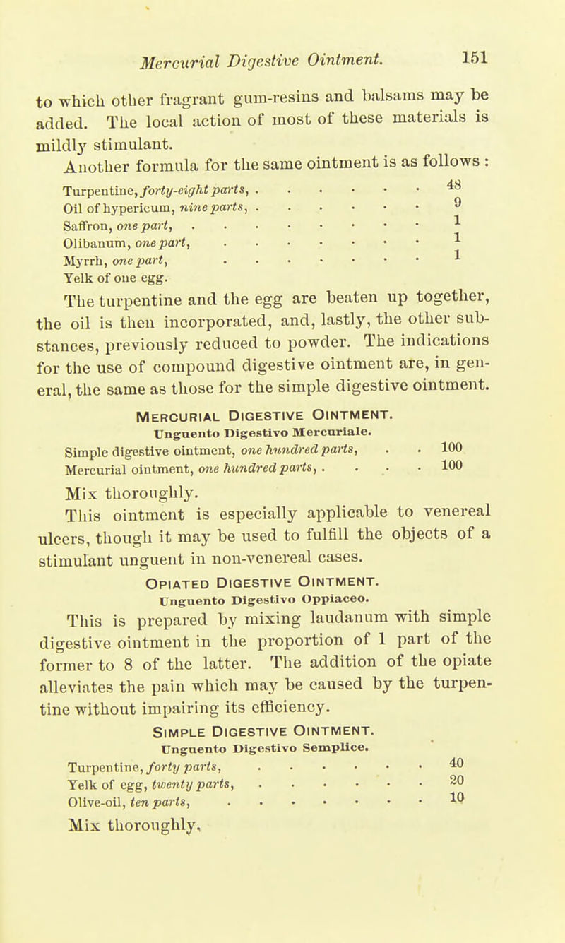 Mercurial Digestive Ointment. to which other fragrant gum-resins and balsams may be added. The local action of most of these materials is mildly stimulant. Another formula for the same ointment is as follows : Turpentine, forty-eight parts, 4& Oil of hypericum, nine parts, 9 Saffron, one part, * Olibanum, one part, * Myrrh, one part, 1 Yelk of one egg. The turpentine and the egg are beaten up together, the oil is then incorporated, and, lastly, the other sub- stances, previously reduced to powder. The indications for the use of compound digestive ointment are, in gen- eral, the same as those for the simple digestive ointment. Mercurial Digestive Ointment. Unguento Digestivo Mercuriale. Simple digestive ointment, one hundred parts, . . 100 Mercurial ointment, one hundred parts,. . . • 100 Mix thoroughly. This ointment is especially applicable to venereal ulcers, though it may be used to fulfill the objects of a stimulant unguent in non-venereal cases. Opiated Digestive Ointment. Unguento Digestivo Oppiaceo. This is prepared by mixing laudanum with simple digestive ointment in the proportion of 1 part of the former to 8 of the latter. The addition of the opiate alleviates the pain which may be caused by the turpen- tine without impairing its efficiency. Simple Digestive Ointment. Unguento Digestivo SempUce. Turpentine, forty parts, 40 Yelk of egg, twenty parts, 20 Olive-oil, ten parts, W