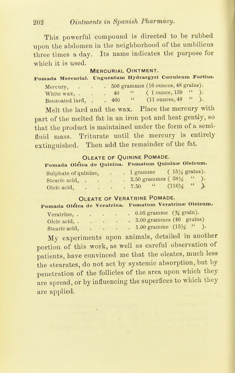 This powerful compound is directed to be rubbed upon the abdomen in the neighborhood of the umbilicus three times a day. Its name indicates the purpose for which it is used. Mercurial Ointment. Pomada Mercurial. Unguentuua Hydrargyri Coeruleum Fortius. Mercury, . . . 500 grammes (16 ounces, 48 grains). White wax, . . . 40  ( 1 ounce, 139  ). Benzoated lard, . .460  (11 ounces,48  ). Melt the lard and the wax. Place the mercury with part of the melted fat in an iron pot and heat gently, so that the product is maintained under the form of a semi- fluid mass. Triturate until the mercury is entirely extinguished. Then add the remainder of the fat. Oleate of Quinine Pomade. Pomada 01e*ica de Quinina. Pomatum Quiuinai Oleicum. Sulphate of quinine, . . 1 gramme ( 15% grains). Stearic acid, .... 2.50 grammes ( 38%  ). Oleic acid, .... 7.50 « (11634  > Oleate of Veratrine Pomade. Pomada Oleica de Veratrina. Pomatum Veratrinee Oleicum. Veratrine, 0.05 gramme (% grain). Oleic acid, 3.00 grammes (46 grains) Stearic acid, .... 1.00 gramme (15%  ). My experiments upon animals, detailed in another portion of this work, as well as careful observation of patients, have convinced me that the oleates, much less the stearates, do not act by systemic absorption, but by penetration of the follicles of the area upon which they are spread, or by influencing the superflces to which they are applied.