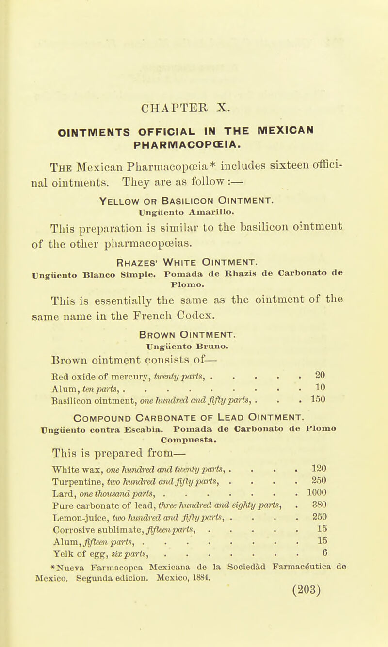 CHAPTER X. OINTMENTS OFFICIAL IN THE MEXICAN PHARMACOPCEIA. The Mexican Pharmacopoeia * includes sixteen offici- nal ointments. They are as follow :— Yellow or Basilicon Ointment. Ungiiento Amarillo. This preparation is similar to the basilicon ointment of the other pharmacopoeias. Rhazes' White Ointment. Ungiiento Blanco Simple. Pomada de Rhazis de Carbonate- de Plonio. This is essentially the same as the ointment of the same name in the French Codex. Brown Ointment. Ungiiento Bruno. Brown ointment consists of— Red oxide of mercury, twenty parts, 20 Alum, ten parts, 10 Basilicon ointment, one hundred and fifty parts, . . . 150 Compound Carbonate of Lead Ointment. Ungiiento contra Escabia. Pomada de Carbonato de Plomo Compaesta. This is prepared from— White wax, one hundred and twenty parts, .... 120 Turpentine, two hundred and fifty parts, .... 250 Lard, one thousand parts, 1000 Pure carbonate of lead, three hundred and eighty parts, . 380 Lemon-juice, tivo hundred and fifty parts, .... 250 Corrosive sublimate, fifteen parts 15 Alum, fifteen parts, 15 Yelk of egg, six parts, 6 *Nueva Farmacopea Mexicana de la Sociedad Farmaceutica de Mexico. Segunda ediciou. Mexico, 1884.