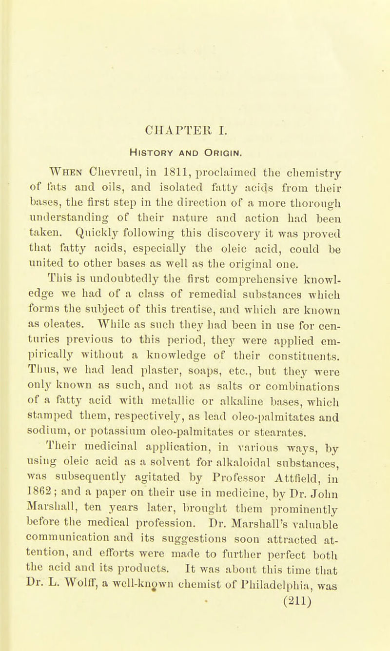 CHAPTER I. History and Origin. When Clievreul, in 1811, proclaimed the chemistry of fats and oils, and isolated fatty acids from their bases, the first step in the direction of a more thorough understanding of their nature and action had been taken. Quickly following this discovery it was proved that fatty acids, especially the oleic acid, could be united to other bases as well as the original one. This is undoubtedly the first comprehensive knowl- edge we had of a class of remedial substances which forms the subject of this treatise, and which are known as oleates. While as such they had been in use for cen- turies previous to this period, the}' were applied em- pirically without a knowledge of their constituents. Tims, we had lead plaster, soaps, etc., but they were only known as such, and not as salts or combinations of a fatty acid with metallic or alkaline bases, which stamped them, respectively, as lead oleo-palmitates and sodium, or potassium oleo-palmitates or stearates. Their medicinal application, in various ways, by using oleic acid as a solvent for alkaloidal substances, was subsequently agitated by Professor Attfield, in 1862; and a paper on their use in medicine, by Dr. John Marshall, ten years later, brought them prominently before the medical profession. Dr. Marshall's valuable communication and its suggestions soon attracted at- tention, and efforts were made to further perfect both the acid and its products. It was about this time that Dr. L. Wolff, a well-known chemist of Philadelphia, was