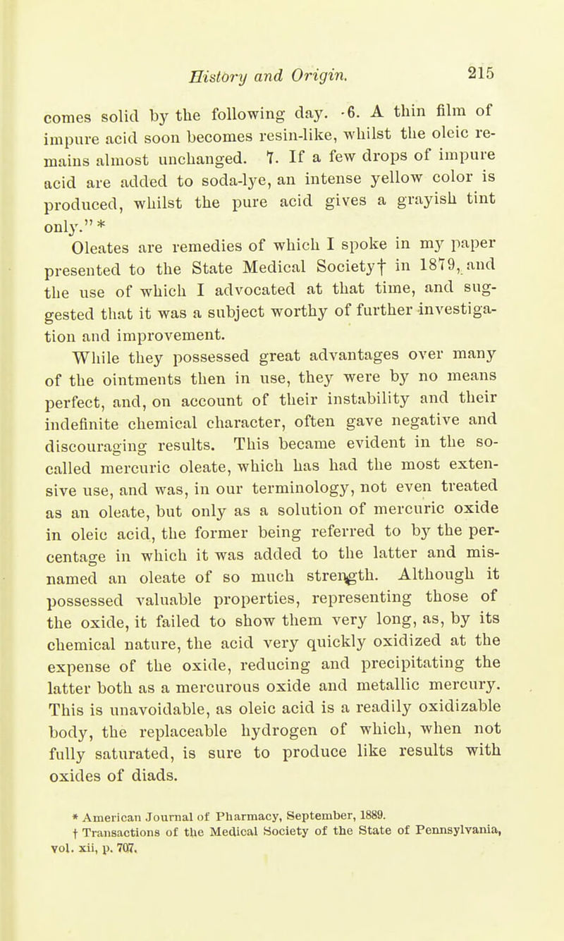 comes solid by the following day. -6. A thin film of impure acid soon becomes resin-like, whilst the oleic re- mains almost unchanged. 1. If a few drops of impure acid are added to soda-lye, an intense yellow color is produced, whilst the pure acid gives a grayish tint only. * Oleates are remedies of which I spoke in my paper presented to the State Medical Societyf in 1879, and the use of which I advocated at that time, and sug- gested that it was a subject worthy of further investiga- tion and improvement. While they possessed great advantages over many of the ointments then in use, they were by no means perfect, and, on account of their instability and their indefinite chemical character, often gave negative and discouraging results. This became evident in the so- called mercuric oleate, which has had the most exten- sive use, and was, in our terminology, not even treated as an oleate, but only as a solution of mercuric oxide in oleic acid, the former being referred to by the per- centage in which it was added to the latter and mis- named an oleate of so much strength. Although it possessed valuable properties, representing those of the oxide, it failed to show them very long, as, by its chemical nature, the acid very quickly oxidized at the expense of the oxide, reducing and precipitating the latter both as a mercurous oxide and metallic mercury. This is unavoidable, as oleic acid is a readily oxidizable body, the replaceable hydrogen of which, when not fully saturated, is sure to produce like results with oxides of diads. * American Journal of Pharmacy, September, 1889. t Transactions of the Medical Society of the State of Pennsylvania, vol. xii, p. 7Q7.
