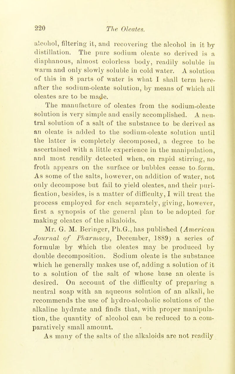 alcohol, filtering it, and recovering the alcohol in it by distillation. The pure sodium oleate so derived is a diaphanous, almost colorless body, readily soluble in warm and only slowly soluble in cold water. A solution of this in 8 parts of water is what I shall term here- after the sodium-oleate solution, by means of which all oleates are to be made. The manufacture of oleates from the sodium-oleate solution is very simple and easily accomplished. A neu- tral solution of a salt of the substance to be derived as an oleate is added to the sodium-oleate solution until the latter is completely decomposed, a degree to be ascertained with a little experience in the manipulation, and most readily detected when, on rapid stirring, no froth appears on the surface or bubbles cease to form. As some of the salts, however, on addition of water, not only decompose but fail to yield oleates, and their puri- fication, besides, is a matter of difficulty, I will treat the process employed for each separately, giving, however, first a S3-nopsis of the general plan to be adopted for making oleates of the alkaloids. Mr. Gr. M. Beringer, Ph.Gr., has published (American Journal of Pharmacy, December, 1889) a series of formulae hy which the oleates may be produced by double decomposition. Sodium oleate is the substance which he general^ makes use of, adding a solution of it to a solution of the salt of whose base an oleate is desired. On account of the difficulty of preparing a neutral soap with an aqueous solution of an alkali, he recommends the use of Irj-dro-alcoholic solutions of the alkaline hydrate and find's that, with proper manipula- tion, the quantity of alcohol can be reduced to a com- paratively small amount. As many of the salts of the alkaloids are not readily