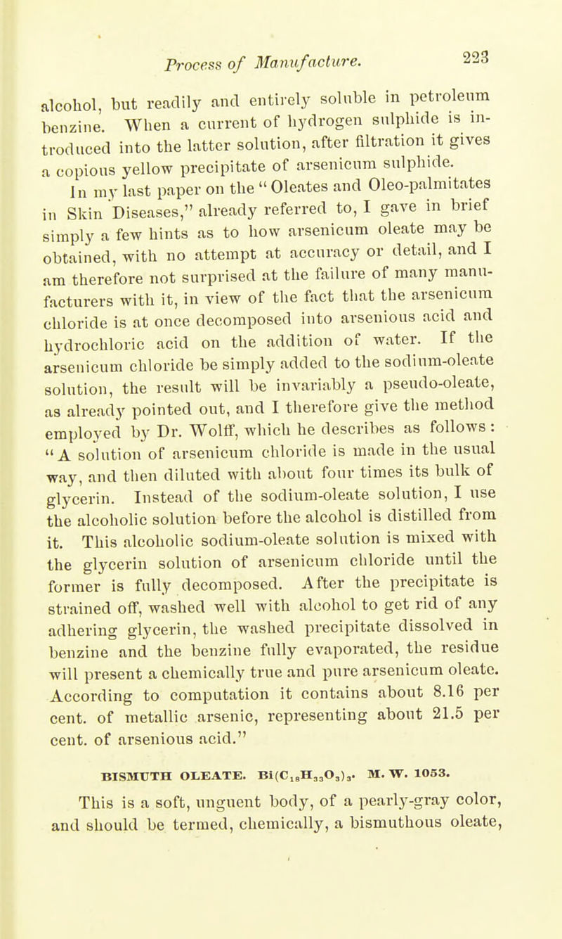 alcohol, but readily and entirely soluble in petroleum benzine. When a current of hydrogen sulphide is in- troduced into the latter solution, after nitration it gives a copious yellow precipitate of arsenicum sulphide. In my last paper on the  Oleates and Oleo-palmitates in Skin Diseases, already referred to, I gave in brief simply a few hints as to how arsenicum oleate may be obtained, with no attempt at accuracy or detail, and I am therefore not surprised at the failure of many manu- facturers with it, in view of the fact that the arsenicum chloride is at once decomposed into arsenious acid and hydrochloric acid on the addition of water. If the arsenicum chloride be simply added to the sodium-oleate solution, the result will be invariably a pseudo-oleate, as already pointed out, and I therefore give the method employed by Dr. Wolff, which he describes as follows : A solution of arsenicum chloride is made in the usual way, and then diluted with about four times its bulk of glycerin. Instead of the sodium-oleate solution, I use the alcoholic solution before the alcohol is distilled from it. This alcoholic sodium-oleate solution is mixed with the glycerin solution of arsenicum chloride until the former is fully decomposed. After the precipitate is strained off, washed well with alcohol to get rid of any adhering glycerin, the washed precipitate dissolved in benzine and the benzine fully evaporated, the residue will present a chemically true and pure arsenicum oleate. According to computation it contains about 8.16 per cent, of metallic arsenic, representing about 21.5 per cent, of arsenious acid. BISMUTH OLEATE. Bi(CI8H„03)3. M. W. 1053. This is a soft, unguent body, of a pearly-gray color, and should be termed, chemically, a bismuthous oleate,