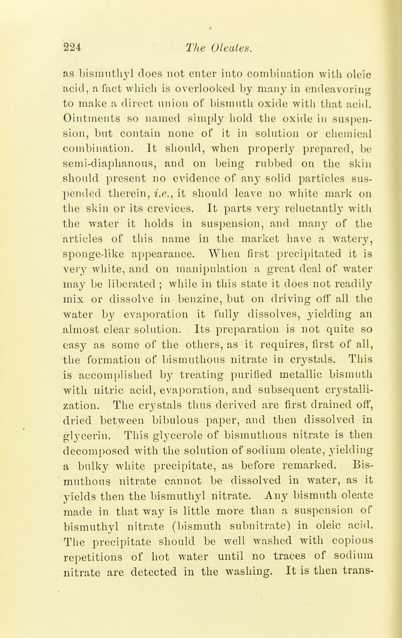 as bismutl^d does not enter into combination with oleic acid, a fact which is overlooked by man}' in endeavoring to make a direct union of bismuth oxide with that acid. Ointments so named simply hold the oxide in suspen- sion, but contain none of it in solution or chemical combination. It should, when properly prepared, be semi-diaphanous, and on being rubbed on the skin should present no evidence of any solid particles sus- pended therein, i.e., it should leave no white mark on the skin or its crevices. It parts very reluctantly with the water it holds in suspension, and many of the articles of this name in the market have a wateiy, sponge-like appearance. When first precipitated it is very white, and on manipulation a great deal of water ma}' be liberated ; while in this state it does not readily mix or dissolve in benzine, but on driving off all the water by evaporation it fully dissolves, yielding an almost clear solution. Its preparation is not quite so easy as some of the others, as it requires, first of all, the formation of bismuthous nitrate in crystals. This is accomplished by treating purified metallic bismuth with nitric acid, evaporation, and subsequent crystalli- zation. The crystals thus derived are first drained off, dried between bibulous paper, and then dissolved in glycerin. This glycerole of bismuthous nitrate is then decomposed with the solution of sodium oleate, yielding a bulky white precipitate, as before remarked. Bis- muthous nitrate cannot be dissolved in water, as it yields then the bismuthyl nitrate. Any bismuth oleate made in that way is little more than a suspension of bismuthyl nitrate (bismuth subnitrate) in oleic acid. The precipitate should be well washed with copious repetitions of hot water until no traces of sodium nitrate are detected in the washing. It is then trans-