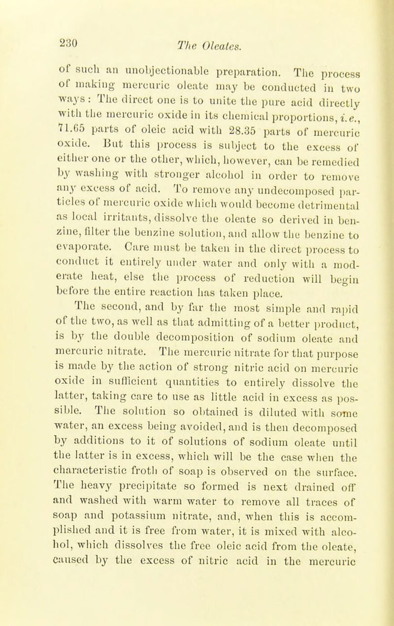 of such an unobjectionable preparation. The process of making mercuric oleate may be conducted in two ways: The direct one is to unite the pure acid directly with the mercuric oxide in its chemical proportions, i.e., 71.65 parts of oleic acid with 28.35 parts of mercuric oxide. But this process is subject to the excess of either one or the other, which, however, can be remedied by washing with stronger alcohol in order to remove any excess of acid. To remove any undecomposed par- ticles of mercuric oxide which would become detrimental as local irritants, dissolve the oleate so derived in ben- zine, filter the benzine solution, and allow the benzine to evaporate. Cure must be taken in the direct process to conduct it entirely under water and only with a mod- erate heat, else the process of reduction will begin before the entire reaction has taken place. The second, and by far the most simple and rapid of the two, as well as that admitting of a better product, is by the double decomposition of sodium oleate and mercuric nitrate. The mercuric nitrate for that purpose is made b}' the action of strong nitric acid on mercuric oxide in sufficient quantities to entirely dissolve the latter, taking care to use as little acid in excess as pos- sible. The solution so obtained is diluted with some water, an excess being avoided, and is then decomposed by additions to it of solutions of sodium oleate until the latter is in excess, which will be the case when the characteristic froth of soap is observed on the surface. The heavy precipitate so formed is next drained off and washed with warm water to remove all traces of soap and potassium nitrate, and, when this is accom- plished and it is free from water, it is mixed with alco- hol, which dissolves the free oleic acid from the oleate, caused by the excess of nitric acid in the mercuric