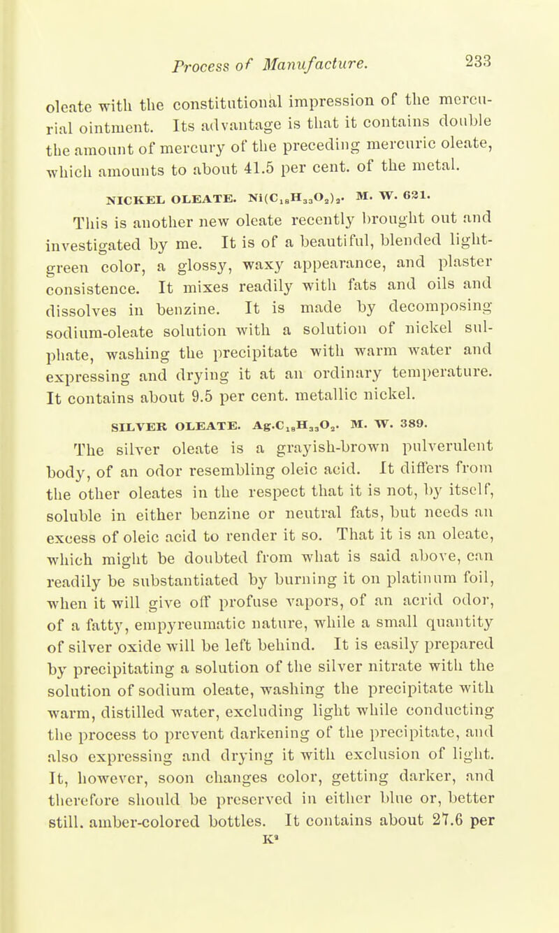 oleate with the constitutional impression of the mercu- rial ointment. Its advantage is that it contains double the amount of mercury of the preceding mercuric oleate, which amounts to about 41.5 per cent, of the metal. NICKEL. OLEATE. Ni(Cl8H3.,Oa)a. M. W. 631. This is another new oleate recently brought out and investigated by me. It is of a beautiful, blended light- green color, a glossy, waxy appearance, and plaster consistence. It mixes readily with fats and oils and dissolves in benzine. It is made by decomposing sodium-oleate solution with a solution of nickel sul- phate, washing the precipitate with warm water and expressing and drying it at an ordinary temperature. It contains about 9.5 per cent, metallic nickel. SILVER OLEATE. Ag.C18H33Oa. M. W. 389. The silver oleate is a grayish-brown pulverulent body, of an odor resembling oleic acid. It differs from the other oleates in the respect that it is not, by itself, soluble in either benzine or neutral fats, but needs an excess of oleic acid to render it so. That it is an oleate, which might be doubted from what is said above, can readily be substantiated by burning it on platinum foil, when it will give off profuse vapors, of an acrid odor, of a fatty, empyreumatic nature, while a small quantity of silver oxide will be left behind. It is easily prepared by precipitating a solution of the silver nitrate with the solution of sodium oleate, washing the precipitate with warm, distilled water, excluding light while conducting the process to prevent darkening of the precipitate, and also expressing and drying it with exclusion of light. It, however, soon changes color, getting darker, and therefore should be preserved in either blue or, better still, amber-colored bottles. It contains about 21.6 per