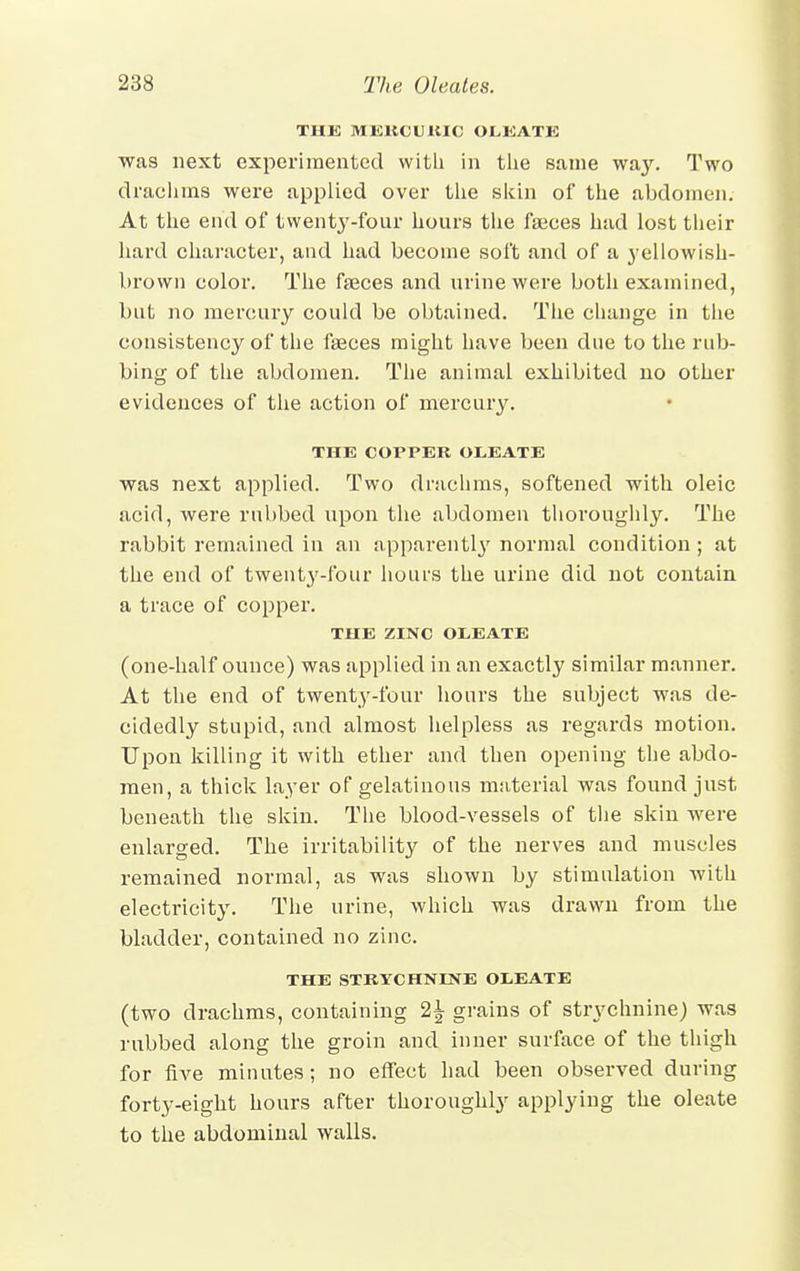 THE MKKCUKIC OLEATE was next experimented with in the same way. Two drachms were applied over the skin of the abdomen. At the end of twenty-four hours the faeces had lost their hard character, and had become soft and of a yellowish- brown color. The faeces and urine were both examined, but no mercury could be obtained. The change in the consistency of the faeces might have been due to the rub- bing of the abdomen. The animal exhibited no other evidences of the action of mercury. THE COPPER OLEATE was next applied. Two drachms, softened with oleic acid, were rubbed upon the abdomen thoroughly. The rabbit remained in an apparentl}' normal condition ; at the end of twent3'-fonr hours the urine did not contain a trace of copper. THE ZINC OtEATE (one-half ounce) was applied in an exactly similar manner. At the end of twenty-four hours the subject was de- cidedly stupid, and almost helpless as regards motion. Upon killing it with ether and then opening the abdo- men, a thick layer of gelatinous material was found just beneath the skin. The blood-vessels of the skin were enlarged. The irritability of the nerves and muscles remained normal, as was shown by stimulation with electricity. The urine, which was drawn from the bladder, contained no zinc. THE STRYCHNINE OliEATE (two drachms, containing 2£ grains of strychnine) was rubbed along the groin and inner surface of the thigh for five minutes; no effect had been observed during forty-eight hours after thoroughly applying the oleate to the abdominal walls.