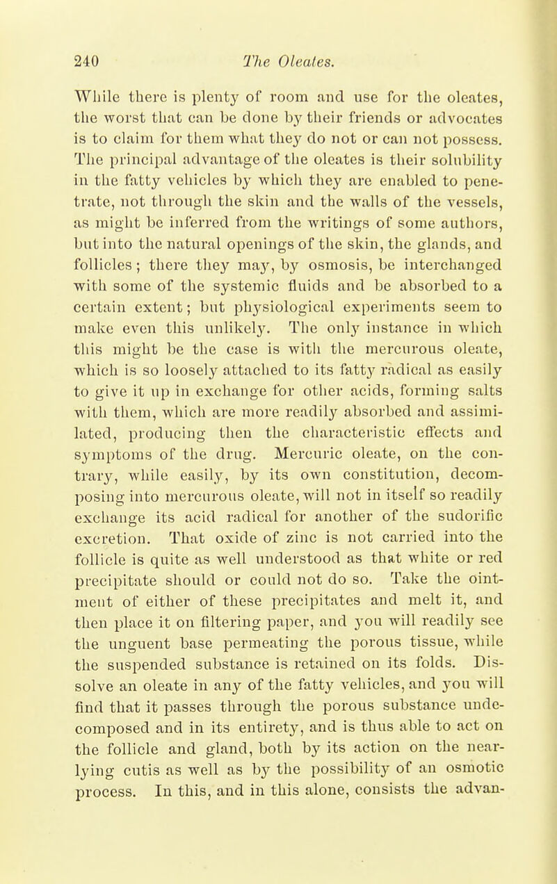 While there is plenty of room and use for the oleates, the worst that ean be done by their friends or advocates is to claim for them what they do not or can not possess. The principal advantage of the oleates is their solubility in the fatty vehicles by which they are enabled to pene- trate, not through the skin and the walls of the vessels, as might be inferred from the writings of some authors, but into the natural openings of the skin, the glands, and follicles; there they may, by osmosis, be interchanged with some of the systemic fluids and be absorbed to a certain extent; but physiological experiments seem to make even this unlikely. The only instance in which this might be the case is witli the mercurous oleate, which is so loosely attached to its fatty radical as easily to give it up in exchange for other acids, forming salts with them, which are more readily absorbed and assimi- lated, producing then the characteristic effects and symptoms of the drug. Mercuric oleate, on the con- trary, while easily, by its own constitution, decom- posing into mercurous oleate, will not in itself so readily exchange its acid radical for another of the sudorific excretion. That oxide of zinc is not carried into the follicle is quite as well understood as that white or red precipitate should or could not do so. Take the oint- ment of either of these precipitates and melt it, and then place it on filtering paper, and you will readily see the unguent base permeating the porous tissue, while the suspended substance is retained on its folds. Dis- solve an oleate in any of the fatty vehicles, and you will find that it passes through the porous substance unde- composed and in its entirety, and is thus able to act on the follicle and gland, both by its action on the near- lying cutis as well as by the possibility of an osmotic process. In this, and in this alone, consists the advan-