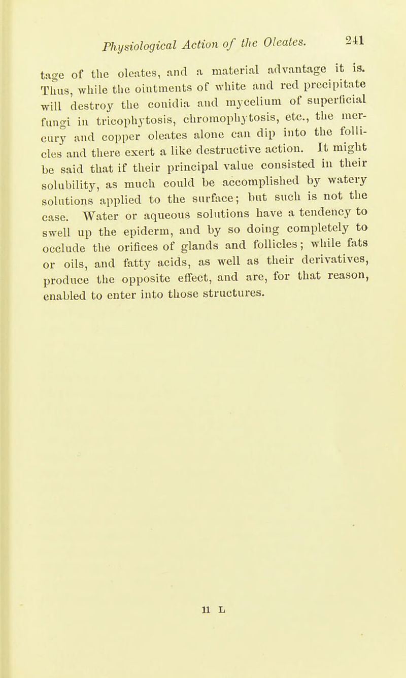 tage of the oleates, and a material advantage it is. Thus, while the ointments of white and red precipitate will 'destroy the conidia and mycelium of superficial fungi in tricophytosis, chromophytosis, etc., the mer- cury and copper oleates alone can dip into the folli- cles and there exert a like destructive action. It might be said that if their principal value consisted in their solubility, as much could be accomplished by watery solutions applied to the surface; but such is not the case. Water or aqueous solutions have a tendency to swell up the epiderm, and by so doing completely to occlude the orifices of glands and follicles; while fats or oils, and fatty acids, as well as their derivatives, produce the opposite effect, and are, for that reason, enabled to enter into those structures. 11 L