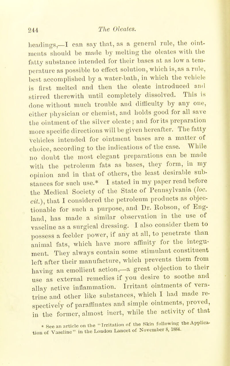 headings,—I can say that, as a general rule, the oint- ments should be made by melting the oleates with the fatty substance intended for their bases at as low a tem- perature as possible to effect solution, which is, as a rule, best accomplished by a water-bath, in which the vehicle is first melted and then the oleate introduced and stirred therewith until completely dissolved. This is done without much trouble and difficulty by any one, either physician or chemist, and holds good for all save the ointment of the silver oleate ; and for its preparation more specific directions will be given hereafter. The fatty vehicles intended for ointment bases are a matter of choice, according to the indications of the case. While no doubt the most elegant preparations can be made with the petroleum fats as bases, they form, in my opinion and in that of others, the least desirable sub- stances for such use.* I stated in my paper read before the Medical Society of the State of Pennsylvania (loc. ciL), that I considered the petroleum products as objec- tionable for such a purpose, and Dr. Robson, of Eng- land, has made a similar observation in the use of vaseline as a surgical dressing. I also consider them to possess a feebler power, if any at all, to penetrate than animal fats, which have more affinity for the integu- ment. They always contain some stimulant constituent left after their manufacture, which prevents them from having an emollient action,—a great objection to their use as external remedies if you desire to soothe and allay active inflammation. Irritant ointments of vera- trine and other like substances, which I had made re- spectively of paraffinates and simple ointments, proved, in the former, almost inert, while the activity of that * See an article on the Irritation of the Skin following theApplica, tion of Vaseline in the London Lancet of November 8, 1881.