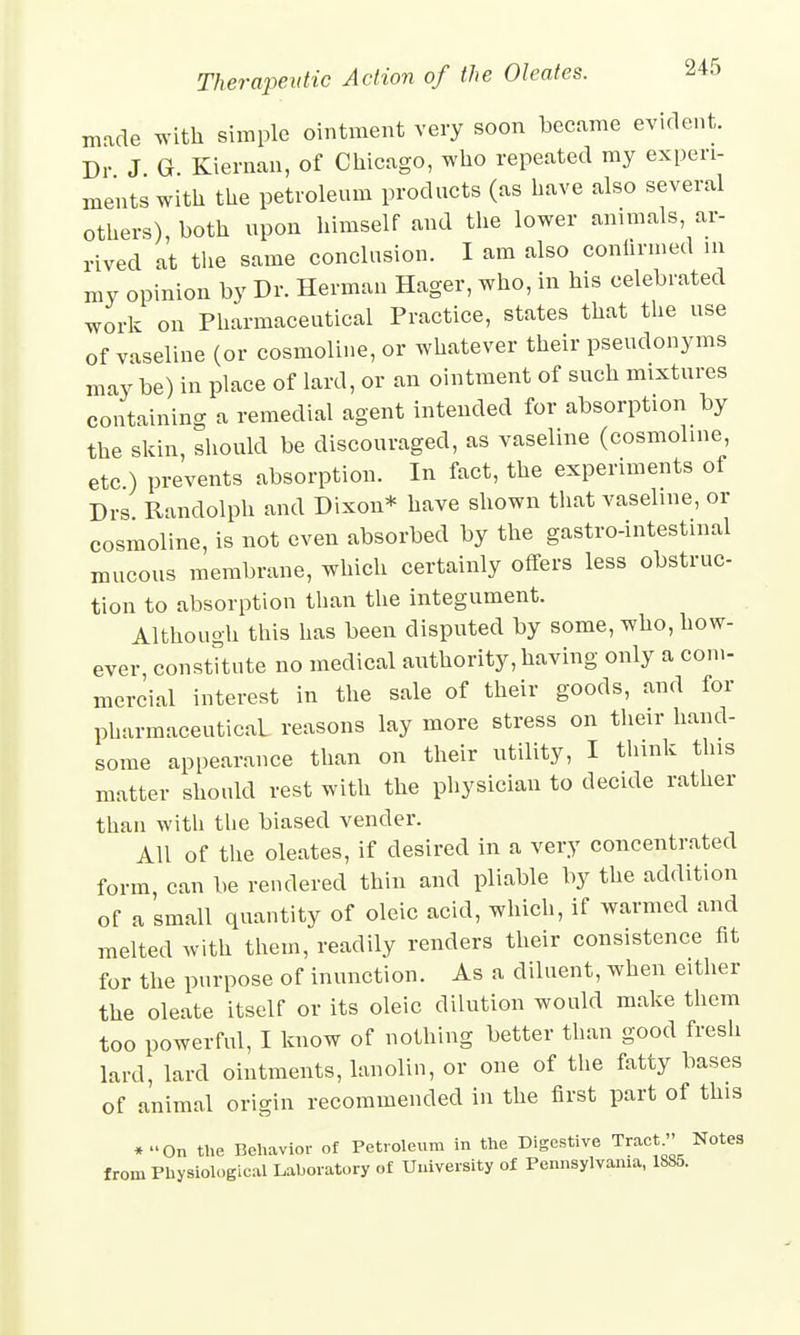 made with simple ointment very soon became evident. Dr J G. Kiernan, of Chicago, who repeated my experi- ments with the petroleum products (as have also several others) both upon himself and the lower animals, ar- rived at the same conclusion. I am also confirmed in my opinion by Dr. Herman Hager, who, in his celebrated work on Pharmaceutical Practice, states that the use of vaseline (or cosmoline, or whatever their pseudonyms may be) in place of lard, or an ointment of such mixtures containing a remedial agent intended for absorption by the skin, should be discouraged, as vaseline (cosmoline, etc.) prevents absorption. In fact, the experiments of Drs Randolph and Dixon* have shown that vaseline, or cosmoline, is not even absorbed by the gastrointestinal mucous membrane, which certainly offers less obstruc- tion to absorption than the integument. Although this has been disputed by some, who, how- ever constitute no medical authority, having only a com- mercial interest in the sale of their goods, and for pharmaceutical reasons lay more stress on their hand- some appearance than on their utility, I think this matter should rest with the physician to decide rather than with the biased vender. All of the oleates, if desired in a very concentrated form, can be rendered thin and pliable by the addition of a small quantity of oleic acid, which, if warmed and melted with them, readily renders their consistence fit for the purpose of inunction. As a diluent, when either the oleate itself or its oleic dilution would make them too powerful, I know of nothing better than good fresh lard, lard ointments, lanolin, or one of the fatty bases of animal origin recommended in the first part of this *On the Behavior of Petroleum in the Digestive Tract» Notes from Physiological Laboratory of University of Pennsylvania, 1885.