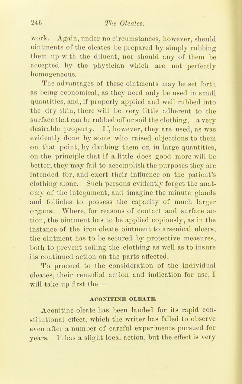 work. Again, under no circumstances, however, should ointments of the oleates be prepared by simply rubbing them up with the diluent, nor should any of them be accepted by the physician which are not perfectly homogeneous. The advantages of these ointments may be set forth as being economical, as they need only be used in small quantities, and, if properly applied and -well rubbed into the dry skin, there will be very little adherent to the surface that can be rubbed off or soil the clothing,—a very desirable property. If, however, they are used, as was evidently done by some who raised objections to them on that point, by daubing them on in large quantities, on the principle that if a little does good more will be better, they may fail to accomplish the purposes they are intended for, and exert their influence on the patient's clothing alone. Such persons evidently forget the anat- omy of the integument, and imagine the minute glands and follicles to possess the capacity of much larger organs. Where, for reasons of contact and surface ac- tion, the ointment has to be applied copiously, as in the instance of the iron-oleate ointment to arsenical ulcers, the ointment has to be secured by protective measures, both to prevent soiling the clothing as well as to insure its continued action on the parts affected. To proceed to the consideration of the individual oleates, their remedial action and indication for use, I will take up first the— ACONITINE OL.EATE. Aconitine oleate has been lauded for its rapid con- stitutional effect, which the writer has failed to observe even after a number of careful experiments pursued for years. It has a slight local action, but the effect is very