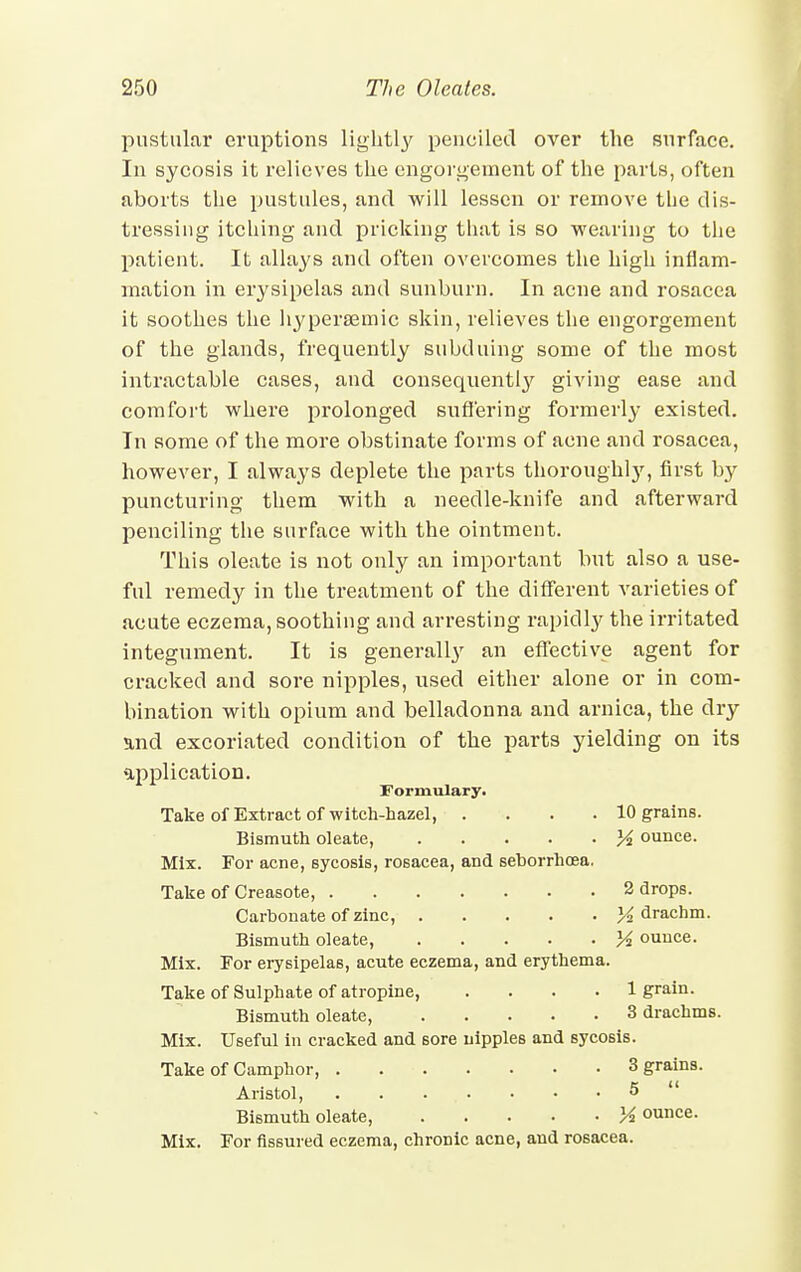 pustular eruptions lightly penciled over the surface. In sycosis it relieves the engorgement of the parts, often aborts the pustules, and will lessen or remove the dis- tressing itching and pricking that is so wearing to the patient. It allays and often overcomes the high inflam- mation in erysipelas and sunburn. In acne and rosacea it soothes the hyperaemic skin, relieves the engorgement of the glands, frequently subduing some of the most intractable cases, and consequently giving ease and comfort where prolonged suffering formerly existed. In some of the more obstinate forms of acne and rosacea, however, I always deplete the parts thorough!)', first by puncturing them with a needle-knife and afterward penciling the surface with the ointment. This oleate is not only an important but also a use- ful remedy in the treatment of the different varieties of acute eczema, soothing and arresting rapidly the irritated integument. It is generally an effective agent for cracked and sore nipples, used either alone or in com- bination with opium and belladonna and arnica, the dry and excoriated condition of the parts yielding on its •application. Formulary. Take of Extract of witch-hazel, .... 10 grains. Bismuth oleate, K ounce. Mix. For acne, sycosis, rosacea, and seborrhoea. Take of Creasote, 2 drops. Carbonate of zinc, % drachm. Bismuth oleate, M ounce. Mix. For erysipelas, acute eczema, and erythema. Take of Sulphate of atropine, .... 1 grain. Bismuth oleate, 3 drachms. Mix. Useful in cracked and sore nipples and sycosis. Take of Camphor, 3 grains. Aristol, . . • • • . 5 ' Bismuth oleate, Yi ounce. Mix. For Assured eczema, chronic acne, and rosacea.