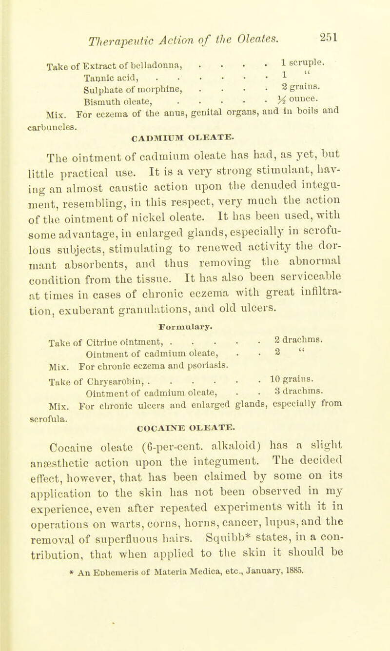 Take of Extract of belladonna, .... 1 scruple. 1 ic Tannic acid, 1 Sulphate of morphine, .... 2 grains. Bismuth oleate, K ounce. Mix. For eczema of the anus, genital organs, and in boils and carbuncles. CADMIUM OLEATE. The ointment of cadmium oleate has had, as yet, but little practical use. It is a very strong stimulant, hav- ing an almost caustic action upon the denuded integu- ment, resembling, in this respect, very much the action of the ointment of nickel oleate. It has been used, with some advantage, in enlarged glands, especially in scrofu- lous subjects, stimulating to renewed activity the dor- mant absorbents, and thus removing the abnormal condition from the tissue. It has also been serviceable at times in cases of chronic eczema with great infiltra- tion, exuberant granulations, and old ulcers. Formulary. Take of Citrine ointment, 2 drachms. Ointment of cadmium oleate, 2  Mix. For chronic eczema and psoriasis. Take of Chrysarobin, 10 grains. Ointment of cadmium oleate, . . 3 drachms. Mix. For chronic ulcers and enlarged glands, especially from scrofula. COCAINE OLEATE. Cocaine oleate (6-per-cent. alkaloid) has a slight anaesthetic action upon the integument. The decided effect, however, that has been claimed by some on its application to the skin has not been observed in my experience, even after repeated experiments with it in operations on warts, corns, horns, cancer, lupus, and the removal of superfluous hairs. Squibb* states, in a con- tribution, that when applied to the skin it should be * An EDhemeris of Materia Medica, etc., January, 1885.
