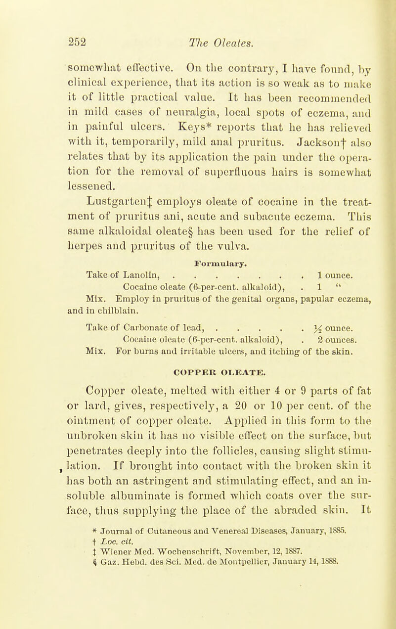 somewhat effective. On the contrary, I have found, hy clinical experience, that its action is so weak as to make it of little practical value. It has been recommended in mild cases of neuralgia, local spots of eczema, and in painful ulcers. Keys* reports that he has relieved with it, temporarily, mild anal pruritus. Jacksonf also relates that by its application the pain under the opera- tion for the removal of superfluous hairs is somewhat lessened. LustgartenJ employs oleate of cocaine in the treat- ment of pruritus ani, acute and subacute eczema. This same alkaloidal oleate§ has been used for the relief of herpes and pruritus of the vulva. Formulary. Take of Lanolin, 1 ounce. Cocaine oleate (6-per-cent. alkaloid), . 1  Mix. Employ in pruritus of the genital organs, papular eczema, and in chilblain. Take of Carbonate of lead, % ounce. Cocaine oleate (6-per-cent. alkaloid), . 2 ounces. Mix. For burns and irritable ulcers, and itching of the skin. COPPER OlEATE. Copper oleate, melted with either 4 or 9 parts of fat or lard, gives, respectively, a 20 or 10 per cent, of the ointment of copper oleate. Applied in this form to the unbroken skin it has no visible effect on the surface, but penetrates deeply into the follicles, causing slight stimu- . lation. If brouo-ht into contact with the broken skin it has both an astringent and stimulating effect, and an in- soluble albuminate is formed which coats over the sur- face, thus supplying the place of the abraded skin. It * Journal of Cutaneous and Venereal Diseases, January, 1885. t I.oc. cil. t Wiener Med. Wochenschrift, November, 12, 1887. <j Gaz. Hebtl. dcs Sci. Med. de Montpellier, January 14,1S88.
