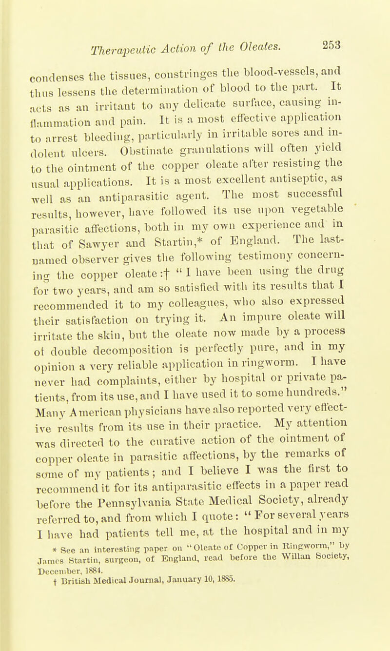 condenses the tissues, constringes the blood-vessels, and thus lessens the determination of blood to the part. It acts as an irritant to any delicate surface, causing in- flammation and pain. It is a most effective application to arrest bleeding, particularly in irritable sores and in- dolent ulcers. Obstinate granulations will often yield to the ointment of the copper oleate after resisting the usual applications. It is a most excellent antiseptic, as well as an antiparasitic agent. The most successful results, however, have followed its use upon vegetable parasitic affections, both in my own experience and in that of Sawyer and Startin* of England. The last- named observer gives the following testimony concern- ing the copper oleate :f  I have been using the drug for two years, and am so satisfied with its results that I recommended it to my colleagues, who also expressed their satisfaction on trying it. An impure oleate will irritate the skin, but the oleate now made by a process ot double decomposition is perfectly pure, and in my opinion a very reliable application in ringworm. I have never had complaints, either by hospital or private pa- tients, from its use, and I have used it to some hundreds. Many American physicians have also reported very effect- ive results from its use in their practice. My attention was directed to the curative action of the ointment of copper oleate in parasitic affections, by the remarks of some of my patients; and I believe I was the first to recommend it for its antiparasitic effects in a paper read before the Pennsylvania State Medical Society, already referred to, and from which I quote:  For several years I have had patients tell me, at the hospital and in my * See an interesting paper on Oleate of Copper in Ringworm, by James Startin, surgeon, of England, read before the Willan Society, December, 1884. t British Medical Journal, January 10, 18S5.