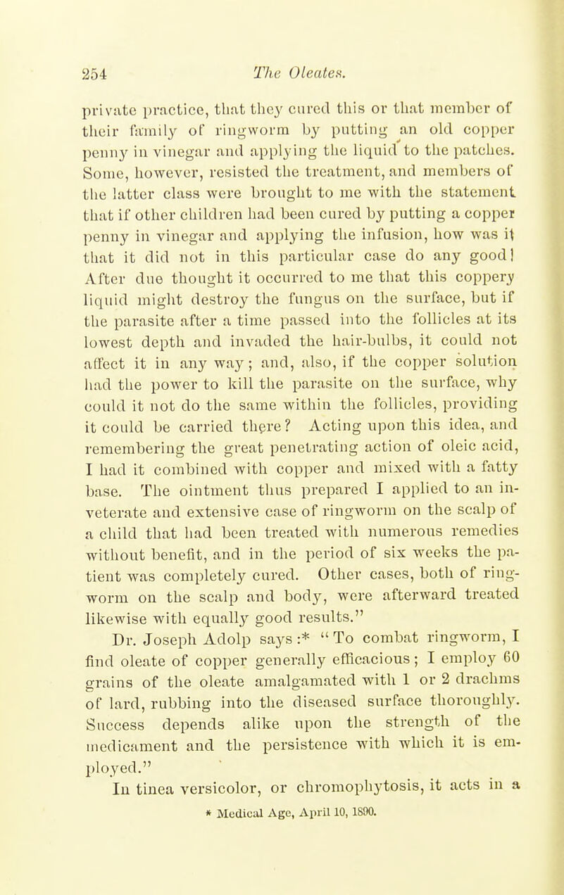 private practice, that they cured this or that member of their family of ringworm by putting an old copper penny in vinegar and applying the liquid to the patches. Some, however, resisted the treatment, and members of the latter class were brought to me with the statement that if other children had been cured by putting a copper penny in vinegar and applying the infusion, how was it that it did not in this particular case do any good] After due thought it occurred to me that this coppery liquid might destroy the fungus on the surface, but if the parasite after a time passed into the follicles at its lowest depth and invaded the hair-bulbs, it could not affect it in any way; and, also, if the copper solution had the power to kill the parasite on the surface, why could it not do the same within the follicles, providing it could be carried there? Acting upon this idea, and remembering the great penetrating action of oleic acid, I had it combined with copper and mixed with a fatty base. The ointment thus prepared I applied to an in- veterate and extensive case of ringworm on the scalp of a child that had been treated with numerous remedies without benefit, and in the period of six weeks the pa- tient was completely cured. Other cases, both of ring- worm on the scalp and body, were afterward treated likewise with equally good results. Dr. Joseph Adolp says:* To combat ringworm, I find oleate of copper generally efficacious; I employ 60 grains of the oleate amalgamated with 1 or 2 drachms of lard, rubbing into the diseased surface thoroughly. Success depends alike upon the strength of the medicament and the persistence with which it is em- ployed. In tinea versicolor, or chromophytosis, it acts in a * Medical Age, April 10, 1890.