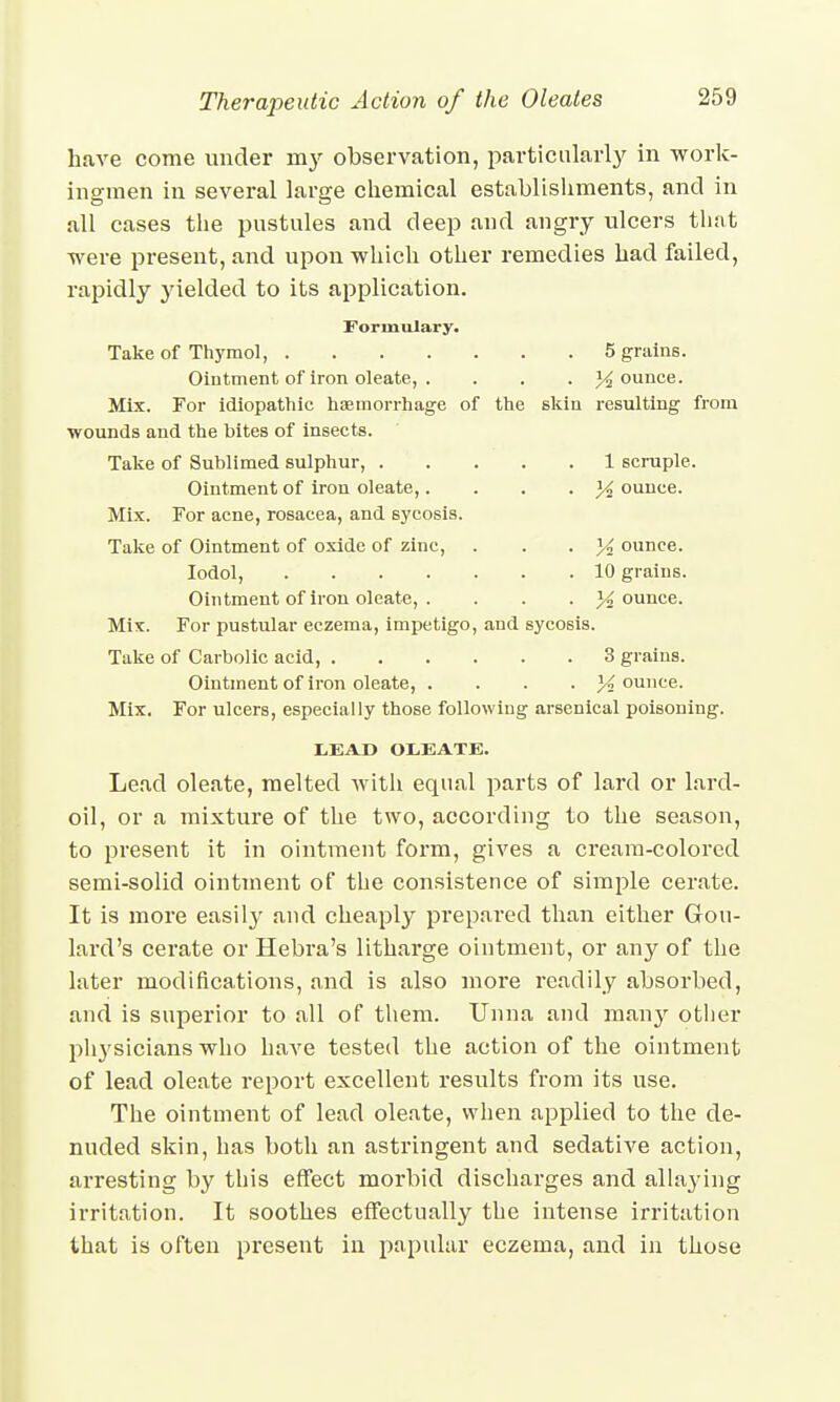 have come under my observation, particularly in work- ingmen in several large chemical establishments, and in all cases the pustules and deep and angry ulcers that were present, and upon which other remedies had failed, rapidly jdelded to its application. Formulary. Take of Thymol, 5 grains. Ointment of iron oleate, .... % ounce. Mix. For idiopathic haemorrhage of the skin resulting from wounds and the bites of insects. Take of Sublimed sulphur, 1 scruple. Ointment of iron oleate,. . . . % ounce. Mix. For acne, rosacea, and sycosis. Take of Ointment of oxide of zinc, . . • K ounce. Iodol, 10 grains. Ointment of iron oleate, . . . . }4 ounce. Mix. For pustular eczema, impetigo, and sycosis. Take of Carbolic acid, 3 grains. Ointment of iron oleate, .... 14 ounce. Mix. For ulcers, especially those following arsenical poisoning. LEAD OLEATE. Lead oleate, melted with equal parts of lard or lard- oil, or a mixture of the two, according to the season, to present it in ointment form, gives a cream-colored semi-solid ointment of the consistence of simple cerate. It is more easily and cheaply prepared than either Gou- lard's cerate or Hebra's litharge ointment, or any of the later modifications, and is also more readily absorbed, and is superior to all of them. TJnna and many other physicians who have tested the action of the ointment of lead oleate report excellent results from its use. The ointment of lead oleate, when applied to the de- nuded skin, has both an astringent and sedative action, arresting by this effect morbid discharges and allaying irritation. It soothes effectually the intense irritation that is often present in papular eczema, and in those