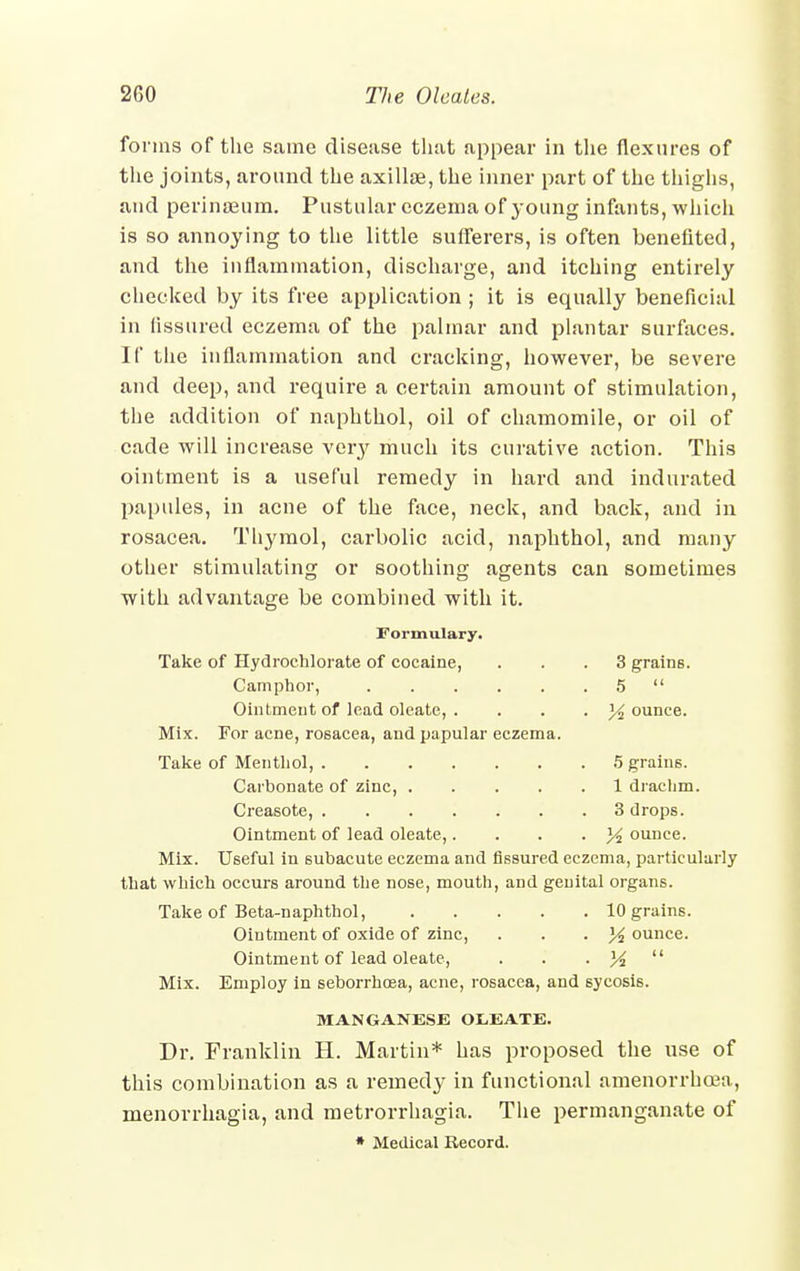 forms of the same disease that appear in the flexures of the joints, around the axillae, the inner part of the thighs, and perinaeum. Pustular eczema of young infants, which is so annoying to the little sufferers, is often benefited, and the inflammation, discharge, and itching entirely checked by its free application ; it is equally beneficial in fissured eczema of the palmar and plantar surfaces. If the inflammation and cracking, however, be severe and deep, and require a certain amount of stimulation, the addition of naphthol, oil of chamomile, or oil of cade will increase very much its curative action. This ointment is a useful remedy in hard and indurated papules, in acne of the face, neck, and back, and in rosacea. Thymol, carbolic acid, naphthol, and many other stimulating or soothing agents can sometimes with advantage be combined with it. Formulary. Take of Hydrochlorate of cocaine, ... 3 grains. Camphor, 5  Ointment of lead oleate, . % ounce. Mix. For acne, rosacea, and papular eczema. Take of Mentliol, 5 grains. Carbonate of zinc, 1 drachm. Creasote, < . . 3 drops. Ointment of lead oleate,.... 3^ ounce. Mix. Useful in subacute eczema and fissured eczema, particularly that which occurs around the nose, mouth, and genital organs. Take of Beta-naphthol, 10 grains. Ointment of oxide of zinc, . . -14 ounce. Ointment of lead oleate, . . • M  Mix. Employ in seborrhoea, acne, rosacea, and sycosis. MANGANESE OLEATE. Dr. Franklin H. Martin* has proposed the use of this combination as a remedy in functional amenorrhcea, menorrhagia, and metrorrhagia. The permanganate of * Medical Record.