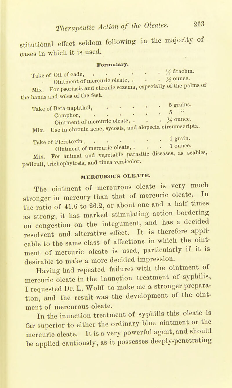 stitutional effect seldom following in the majority of cases in which it is used. Formulary. , . ,a . y, drachm. Take of Oil of cade, /- Ointment of mercuric oleate, . . • jounce. Mix. For psoriasis and chronic eczema, especially of the palms of the hands and soles of the feet. Take of Beta-naphthol, ggl*)n8' Camphor, Ointment of mercuric oleate, ■ M ounce. Mix. Use in chronic acne, sycosis, and alopecia circumscripta. Take of Picrotoxin 1 grain. Ointment of mercuric oleate, . . • 1 ounce. Mix. For animal and vegetable parasitic diseases, as scabies, pediculi, trichophytosis, and tinea versicolor. MERCUBOUS OLEATE. The ointment of mercurous oleate is very much stronger in mercury than that of mercuric oleate. In the ratio of 41.6 to 26.2, or about one and a half times as strong, it has marked stimulating action bordering on conoestion on the integument, and has a decided resolvent and alterative effect. It is therefore appli- cable to the same class of affections in which the oint- ment of mercuric oleate is used, particularly if it is desirable to make a more decided impression. Having had repeated failures with the ointment of mercuric oleate in the inunction treatment of syphilis, I requested Dr. L. Wolff to make me a stronger prepara- tion, and the result was the development of the oint- ment of mercurous oleate. In the inunction treatment of syphilis this oleate is far superior to either the ordinary blue ointment or the mercuric oleate. It is a very powerful agent, and should be applied cautiously, as it possesses deeply-penetrating