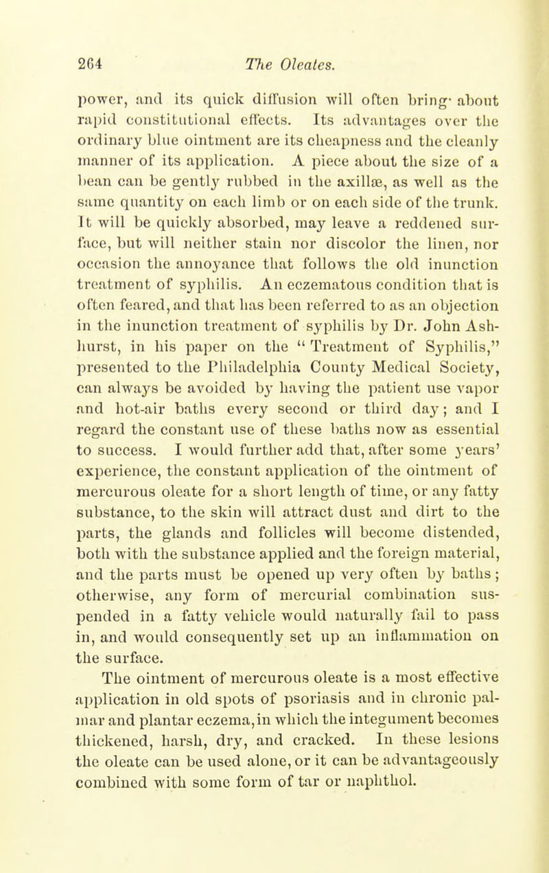power, and its quick diffusion will often bring- about rapid constitutional effects. Its advantages over the ordinary blue ointment are its cheapness and the cleanly manner of its application. A piece about the size of a bean can be gentty rubbed in the axillae, as well as the same quantity on each limb or on each side of the trunk. It will be quickly absorbed, may leave a reddened sur- face, but will neither stain nor discolor the linen, nor occasion the annoyance that follows the old inunction treatment of syphilis. An eczematous condition that is often feared, and that has been referred to as an objection in the inunction treatment of syphilis by Dr. John Ash- hurst, in his paper on the  Treatment of Syphilis, presented to the Philadelphia County Medical Society, can always be avoided by having the patient use vapor and hot-air baths every second or third day; and I regard the constant use of these baths now as essential to success. I would further add that, after some }• ears' experience, the constant application of the ointment of mercurous oleate for a short length of time, or any fatty substance, to the skin will attract dust and dirt to the parts, the glands and follicles will become distended, both with the substance applied and the foreign material, and the parts must be opened up very often by baths ; otherwise, any form of mercurial combination sus- pended in a fatt}' vehicle would naturally fail to pass in, and would consequently set up an inflammation on the surface. The ointment of mei'curous oleate is a most effective application in old spots of psoriasis and in chronic pal- mar and plantar eczema,in which the integument becomes thickened, harsh, dry, and cracked. In these lesions the oleate can be used alone, or it can be advantageously combined with some form of tar or naphthol.