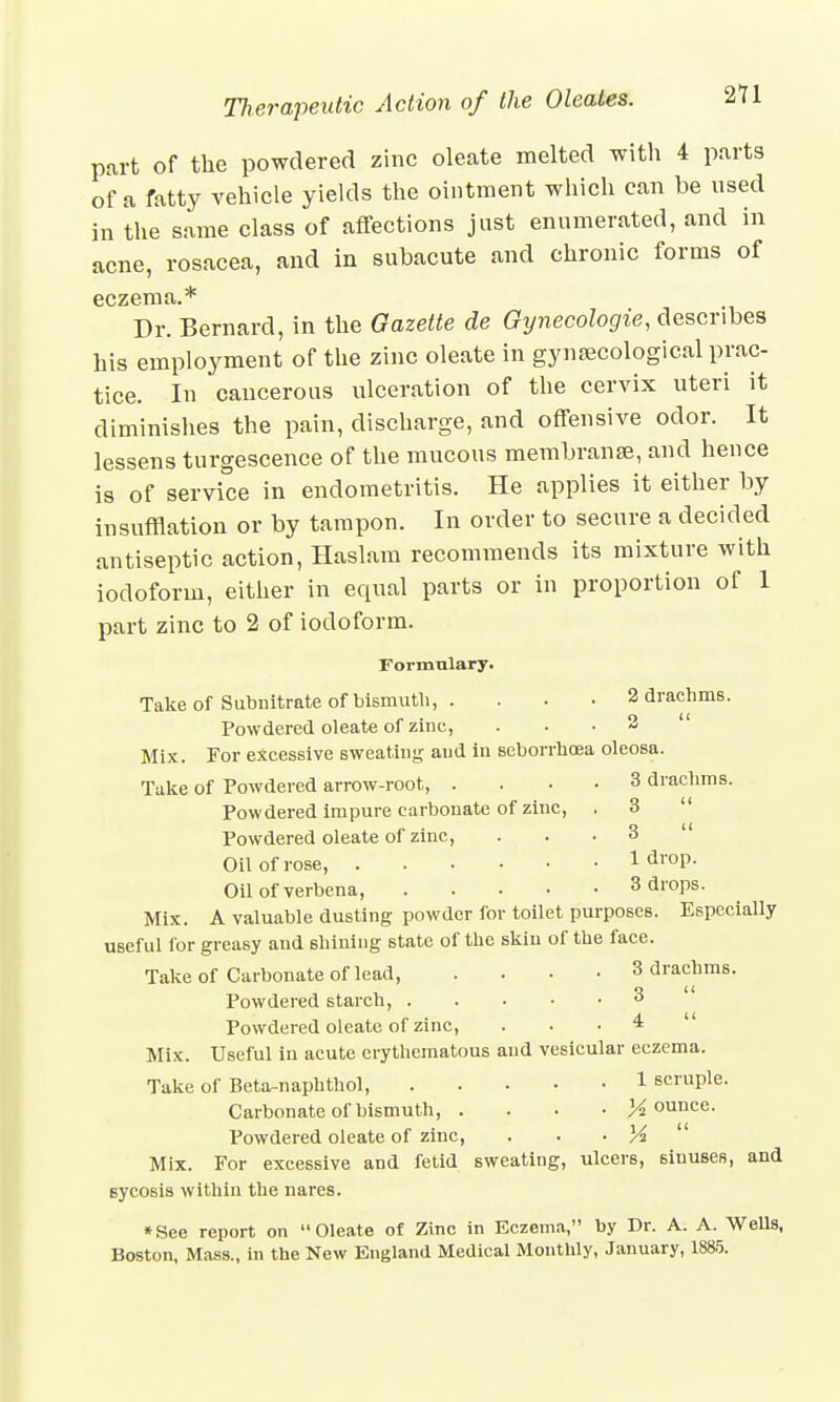 part of the powdered zinc oleate melted with 4 parts of a fatty vehicle yields the ointment which can be used in the same class of affections just enumerated, and in acne, rosacea, and in subacute and chronic forms of eczema.* Dr. Bernard, in the Gazette de Gynecologic, describes his employment of the zinc oleate in gynaecological prac- tice. In cancerous ulceration of the cervix uteri it diminishes the pain, discharge, and offensive odor. It lessens turgescence of the mucous membranse, and hence is of service in endometritis. He applies it either by insufflation or by tampon. In order to secure a decided antiseptic action, Haslam recommends its mixture with iodoform, either in equal parts or in proportion of 1 part zinc to 2 of iodoform. Formulary. Take of Subnitrate of bismuth, . . . • 2 drachms. Powdered oleate of zinc, ... 2 Mix. For excessive sweating aud in seborrhoea oleosa. Take of Powdered arrow-root, .... 3 drach Powdered impure carbonate of zinc, Powdered oleate of zinc, Oil of rose, Oil of verbena, .... Mix. A valuable dusting powder for toilet purposes. Especially useful for greasy and shining state of the skin of the face. Take of Carbonate of lead, .... 3 drachms. Powdered starch, 3 Powdered oleate of zinc, . . . 4  Mix. Useful in acute erythematous aud vesicular eczema. Take of Beta-naphthol, 1 scruple. Carbonate of bismuth, .... jounce. Powdered oleate of zinc, . • • Yi  Mix. For excessive and fetid sweating, ulcers, sinuses, and sycosis within the nares. *See report on Oleate of Zinc in Eczema, by Dr. A. A. WeUs, Boston, Mass., in the New England Medical Monthly, January, 1885. 3  3 1 drop. 3 drops.