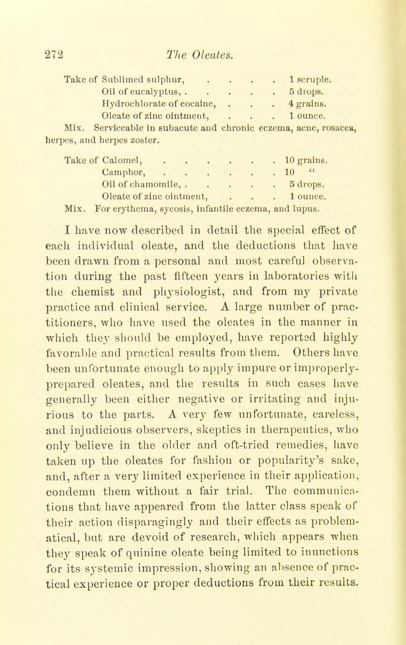 Take of Sublimed sulphur, .... 1 scruple. Oil of eucalyptus, 5 drops. Hydrochlorate of cocaine, . . . 4 grains. Oleate of zinc ointment, . . . 1 ounce. Mix. Serviceable in subacute and chronic eczema, acne, rosacea, herpes, and herpes zoster. Take of Calomel, 10 grains. Camphor, 10  Oil of chamomile, 5 drops. Oleate of zinc ointment, ... 1 ounce. Mix. For erythema, sycosis, infantile eczema, and lupus. I have now described in detail the special effect of each individual oleate, and the deductions that have been drawn from a personal and most careful observa- tion during the past fifteen years in laboratories with the chemist and phj'siologist, and from my private practice and clinical service. A large number of prac- titioners, who have used the oleates in the manner in which the^y should be employed, have reported highly favorable and practical results from tliem. Others have been unfortunate enough to apply impure or improperly- prepared oleates, and the results in such cases have generally been either negative or irritating and inju- rious to the parts. A veiy few unfortunate, careless, and injudicious observers, skeptics in therapeutics, who only believe in the older and oft-tried remedies, have taken up the oleates for fashion or popularity's sake, and, after a very limited experience in their application, condemn them without a fair trial. The communica- tions that have appeared from the latter class speak of their action disparagingly and their effects as problem- atical, but are devoid of research, which appears when the}' speak of quinine oleate being limited to inunctions for its systemic impression, showing an absence of prac- tical experience or proper deductions from their results.