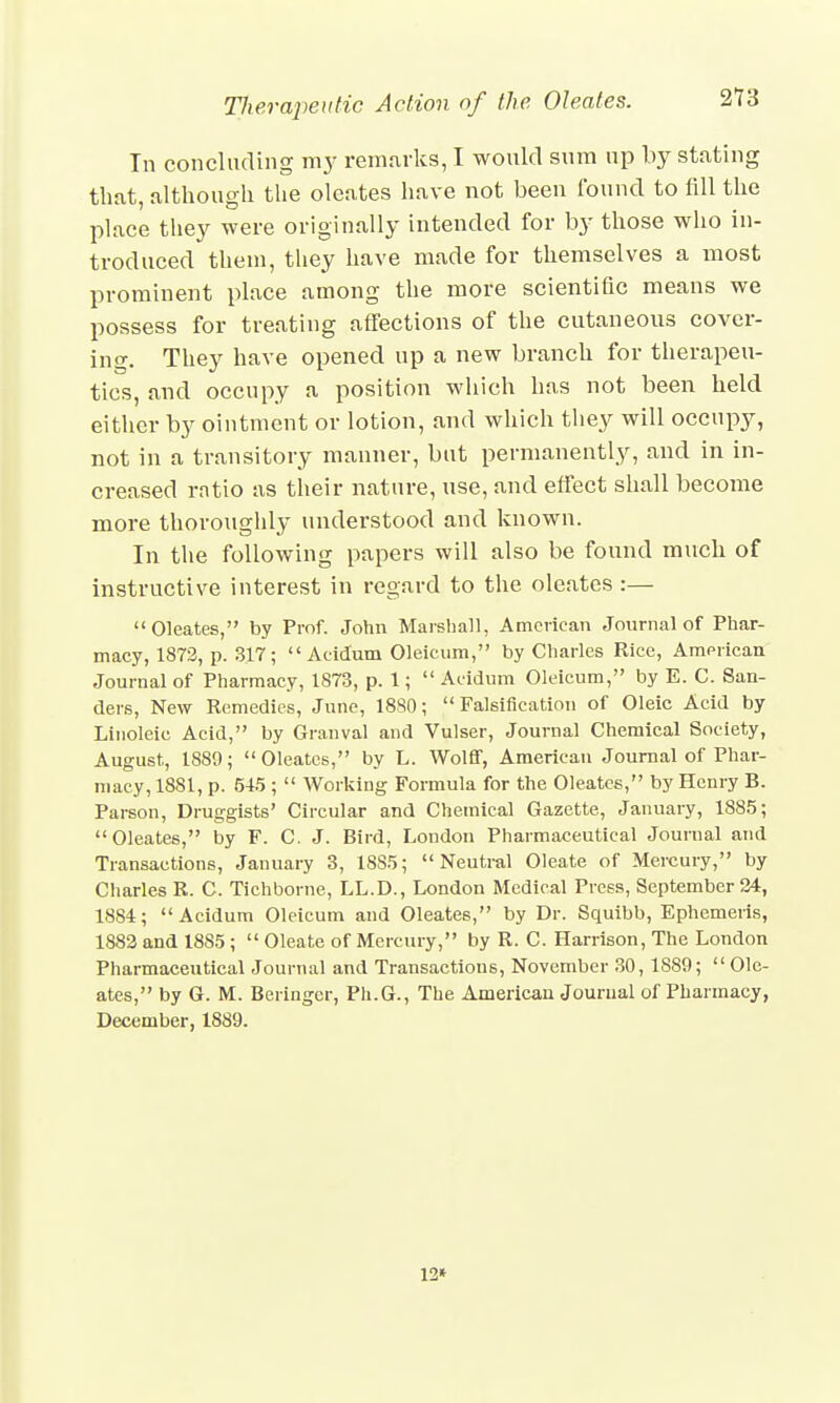 In concluding ray remarks, I would sum np by stating that, although the oleates have not been found to fill the place they were originally intended for by those who in- troduced them, they have made for themselves a most prominent place among the more scientific means we possess for treating affections of the cutaneous cover- ing. They have opened up a new branch for therapeu- tics, and occupy a position which has not been held either by ointment or lotion, and which they will occupy, not in a transitory manner, but permanently, and in in- creased ratio as their nature, use, and effect shall become more thoroughly understood and known. In the following papers will also be found much of instructive interest in regard to the oleates:— Oleates, by Prof. John Marshall, American Journal of Phar- macy, 1872, p. 317;  Aeidum Oleicum, by Charles Rice, American Journal of Pharmacy, 1873, p. 1;  Aeidum Oleicum, by E. C. San- ders, New Remedies, June, 1880;  Falsification of Oleic Acid by Linoleie Acid, by Granval and Vulser, Journal Chemical Society, August, 1889;  Oleates, by L. Wolff, American Journal of Phar- macy, 1881, p. 545 ;  Working Formula for the Oleates, by Henry B. Parson, Druggists' Circular and Chemical Gazette, January, 1885; Oleates, by F. C. J. Bird, London Pharmaceutical Journal and Transactions, January 3, 18S5; Neutral Oleate of Mercury, by Charles R. C. Tichborne, LL.D., London Medical Press, September 34, 1884; Aeidum Oleicum and Oleates, by Dr. Squibb, Ephemeris, 1882 and 1885 ;  Oleate of Mercury, by R. C. Harrison, The London Pharmaceutical Journal and Transactions, November 30, 1889; Ole- ates, by G. M. Beringer, Ph.G., The American Journal of Pharmacy, December, 1889. 12*