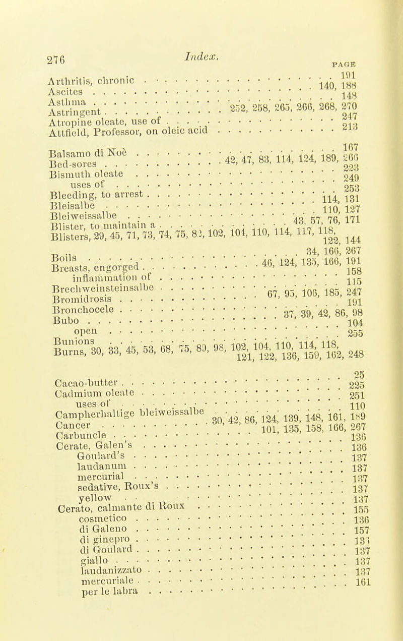 97fi Index. PAGE Arthritis, chronic . ■ 140 188 Ascites ' ^ iSlent: :::■.:.'.'.::* 252:258; m, 200,20s, ™ Atropine oleate, use of . . . • Attfleld, Professor, on oleic acid 107 ifiSS..*:::::::: ^aMUUmm Bismuth oleate uses of 053 Bleeding, to arrest • • • ^ m Bleisalbe , . 110, 127 Bleiweissalbe 4S *57 76 171 SSaWttiiinm ioi no, ii'4, m,m ^ „ ... 34, 16(5', 267 Blasts, engorged'. '.  '• '■ '• • ^ *H ™> ™' ™ inflammation of ^ Brechweinsteinsalbe • — — ^ B round rosis . ' 1$1 Bronchocele ^ gg ^ 86j 98 Bubo 104 open ; ; 255 set**«** *«ii^A «»