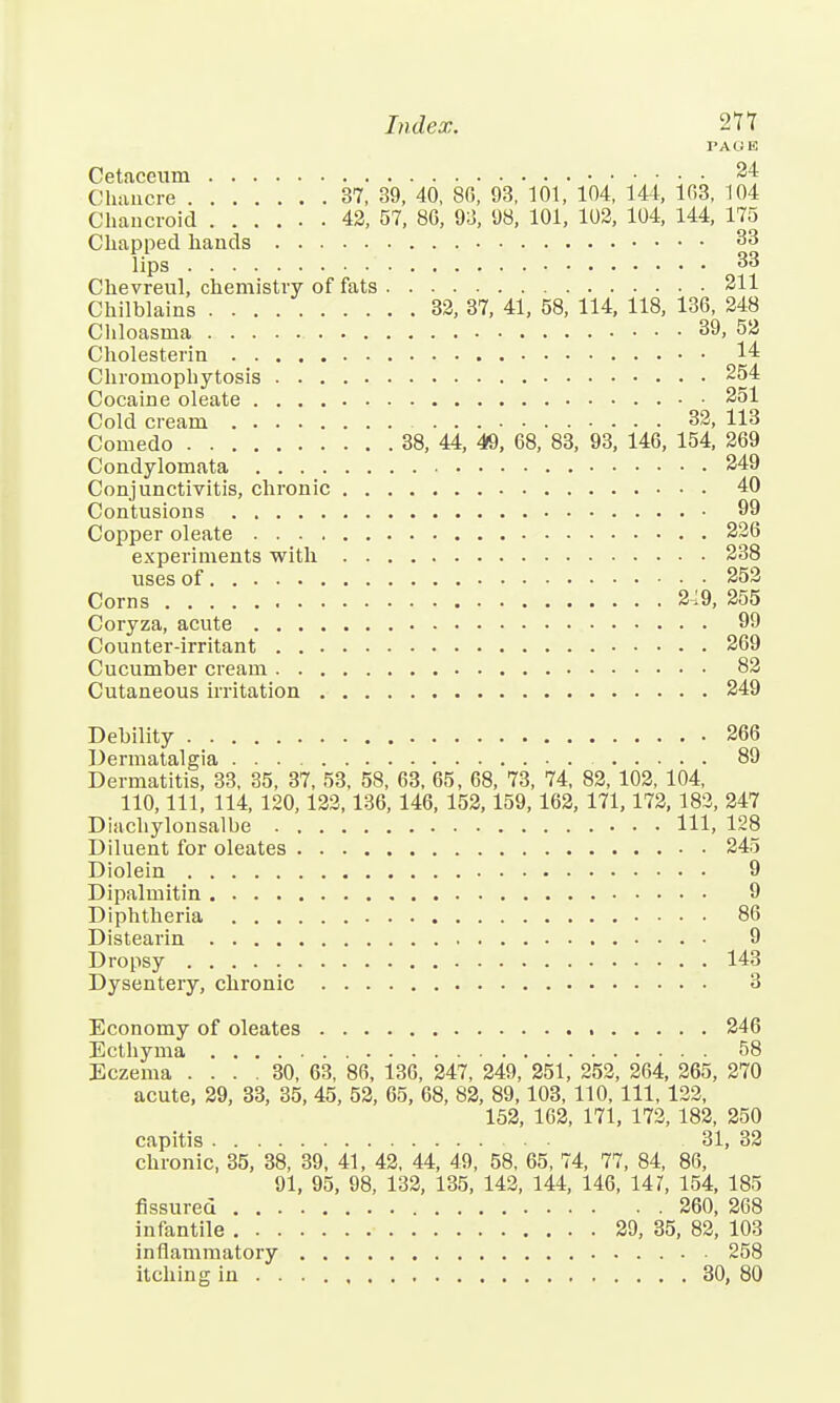 PAGE Cetaceum 24 Chancre 37, 39, 40, 80, 93, 101, 104, 144, 103, 104 Chancroid 42, 57, 80, 93, 98, 101, 102, 104, 144, 175 Chapped hands 33 lips 33 Chevreul, chemistry of fats 211 Chilblains 32, 37, 41, 58, 114, 118, 130, 248 Chloasma 39, 52 Cholesterin 14 Chromophytosis 254 Cocaine oleate 251 Cold cream 32, 113 Comedo 38, 44, 49, 08, 83, 93, 140, 154, 209 Condylomata 249 Conjunctivitis, chronic 40 Contusions 99 Copper oleate 220 experiments with 238 uses of 252 Corns 2-:9, 255 Coryza, acute 99 Counter-irritant 209 Cucumber cream 82 Cutaneous irritation 249 Debility 200 Dermatalgia 89 Dermatitis, 33, 35, 37, 53, 58, 03, 05, 08, 73, 74, 82, 102, 104, 110, 111, 114, 120,122,130, 140, 152,159,102, 171,172, 182, 247 Diachylonsalbe Ill, 128 Diluent for oleates 245 Diolein 9 Dipalmitin 9 Diphtheria 80 Distearin 9 Dropsy 143 Dysentery, chronic 3 Economy of oleates 240 Ecthyma 58 Eczema .... 30, 03, 80, 130, 247, 249, 251, 252, 204, 205, 270 acute, 29, 33, 35, 45, 52, 05, 08, 82, 89,103, 110, 111, 122, 152, 102, 171, 172, 182, 250 capitis 31, 32 chronic, 35, 38, 39, 41, 42, 44, 49, 58, 05, 74, 77, 84, 80, 91, 95, 98, 132, 135, 142, 144, 140, 141, 154, 185 fissured 200, 208 infantile 29, 35, 82, 103 inflammatory 258 itching in 30, 80