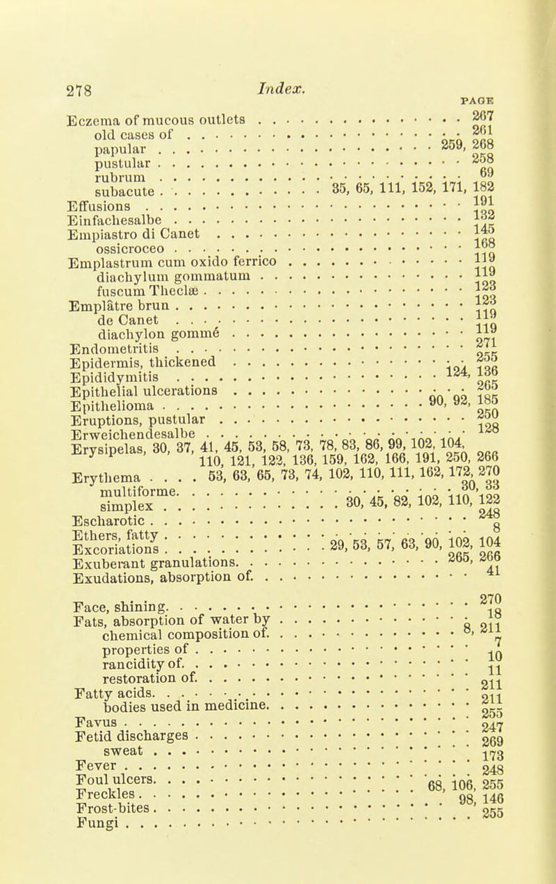 PAGE Eczema of mucous outlets 267 old cases of • • 201 papular <40y> pustular rubruui subacute . 35, 65, 111, 152, 171, 182 Effusions \ll Einfachesalbe Empiastro di Canet ossicroceo ™* Emplastrum cum oxido ferrlco 11» diachylum gommatum 11^ fuscum Thecke Emplatre bruu de Canet ]™ diachylon gomine *™ Endometritis Epidermis, thickened • • *™ Epididymitis 14i> J™ Epithelial ulcerations An'ah fan Epithelioma 9U- y* Eruptions, pustular Erweichendesalbe • '„»' Erysipelas, 30, 37, 41, 45, 53, 58, 73, 78, 831, 86 99 102 104 J 110, 121, 122, 136, 159, 162, 166, 191, 250, 266 Erythema .... 53, 63, 65, 73, 74, 102, 110, 111, 162,172 270 s^iere::::::::::: :3o;45,83;io2,iio;i22 Escharotic g IxSkSS:::::::::::: 29,53,57; es/w, 102,104 Exuberant granulations a™ Exudations, absorption of. 270 Face, shining 1ft Fats, absorption of water by • |° chemical composition of. °> properties of rancidity of. ^ restoration of. gn Fatty acids 911 bodies used in medicine ^ Favus 047 Fetid discharges 269 sweat j^g Fever 248 Foul ulcers • • ' gg j06 255 Freckles . .' 98, 146 Frost-bites '255 Fungi