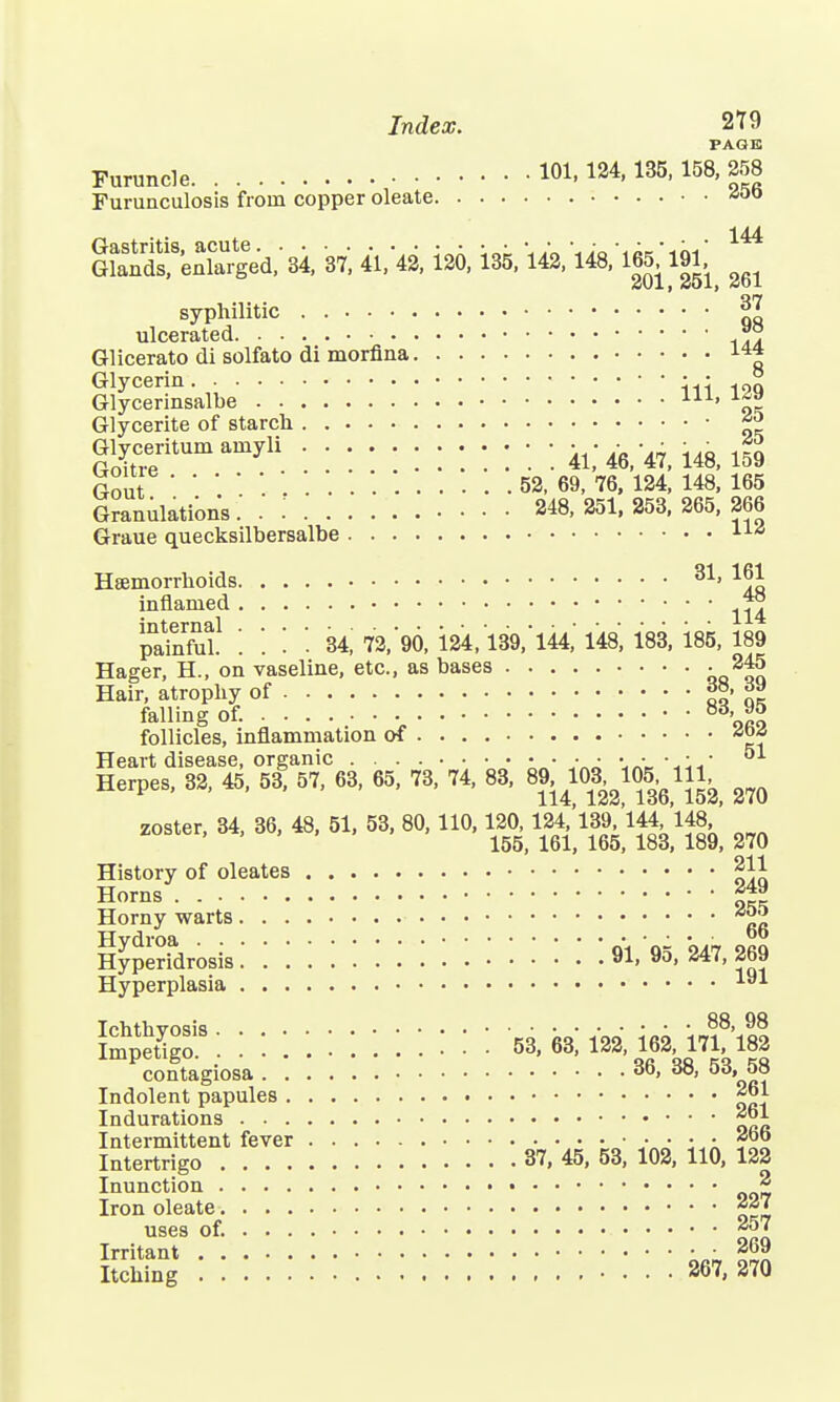 PAGE Furuncle 101, 124,135, 158, 258 Furunculosis from copper oleate *00 144 GSreafarled/si ft 41,42, 120, 135, 142, liS, 165, 191, ^ ^ syphilitic Jg ulcerated .. ~? Glicerato di solfato di morfina Glycerin. . ■ • Glycerinsalbe ' Glycerite of starch ^ Glyceritum amyli ........... ^ ^ « Gout 52, 69, 76, 124, 148, 165 Granulation's.' '. 248,251,253,265,266 Graue quecksilbersalbe 11£ Haemorrhoids 31> 16J: inflamed paSl! i '. '. U, 73,'96, 124,139/144,' 148', 183, 185, 189 Hager, H., on vaseline, etc., as bases - 245 Hair, atrophy of «*• j»» falling of. 8%™ follicles, inflammation of Heart disease, organic ■ ■ ■ ■ ••••• 51 Herpes, 82, 45, 53, 57, 63, 65, 73, 74, 83. 111, ^ zoster, 34, 36, 48, 51. 53, 80, 110, m»l«*W ^ History of oleates 211 Horns ™i Horny warts Hvdroa Hyperidrosis WWW'.'.'. 91, 95, 247, 269 Hyperplasia iai ImpeUga '.'.'.'.WW'.'.'.'. '■ 53, M, 122, 162, 17i?'l82 contagiosa 36, 38, 53, 58 Indolent papules 261 Indurations Intermittent fever • •••••• 2«o Intertrigo 37, 45, 53, 102, 110, 122 Inunction * Iron oleate 227 uses of. 257 Irritant • ■ 269 Itching 267, 270