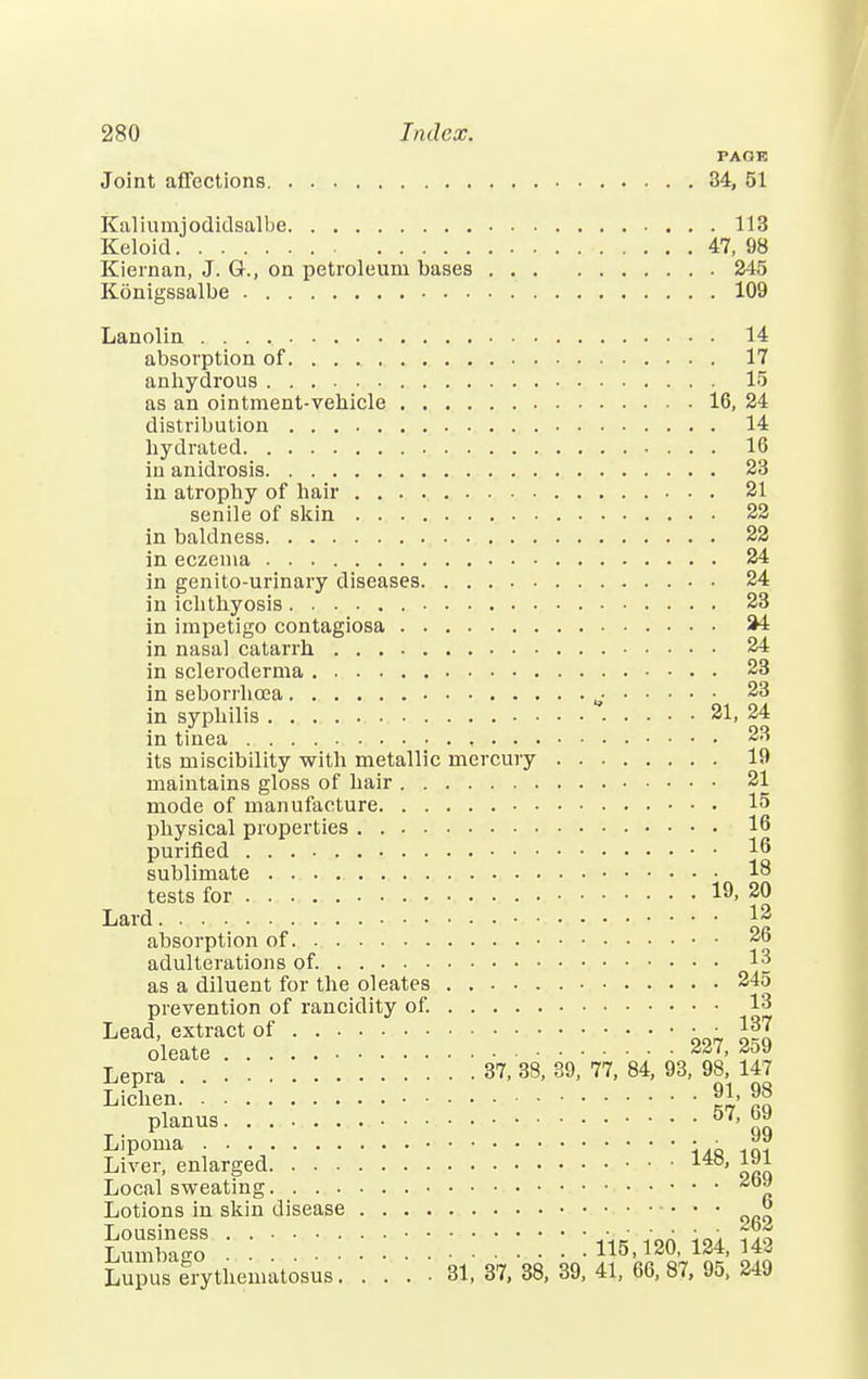 PAOE Joint affections 34, 51 Kaliumjodidsalbe 113 Keloid 47, 98 Kiernan, J. G., on petroleum bases 245 Konigssalbe 109 Lanolin 14 absorption of. . . . 17 anhydrous 15 as an ointment-vehicle 16, 24 distribution 14 hydrated 16 in anidrosis 23 in atrophy of hair 21 senile of skin 22 in baldness 22 in eczema 24 in genito-urinary diseases 24 in ichthyosis 23 in impetigo contagiosa 44 in nasal catarrh 24 in scleroderma 23 in seborrhcea ^ 23 in syphilis 21, 24 in tinea , 23 its miscibility with metallic mercury 19 maintains gloss of hair 21 mode of manufacture 15 physical properties 16 purified 16 sublimate 18 tests for 19. 20 Lard 1| absorption of 26 adulterations of. 13 as a diluent for the oleates 245 prevention of rancidity of. 13 LeaoleeaXte*•' ' •' •' '■ ' ' 227, 259 Lepra 37, 38, 39, 77, 84, 93, 98, 147 Lichen • 98 planus 57, qq Lipoma • ■ j™ Liver, enlarged 140' Local sweating Lotions in skin disease « Lumbago .' !  .* ' ' '■ '■ '■ UM80, 124, 142 Lupus erythematosus 31, 37, 38, 39, 41, 66, 87, 95, 249