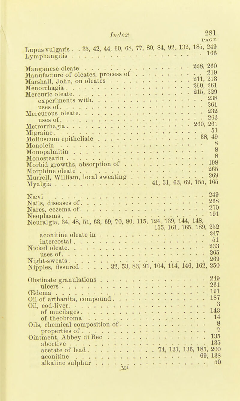 PAGE Lupus vulgaris . . 35, 42, 44, GO, 68, 77, 80, 84, 92, 132, 185, 249 Lymphangitis Manganese oleate . . . . i 228, 260 Manufacture of oleates, process of ■ ■ ^ Marshall, John, on oleates f * Menorrhagia f™> £gj Mercuric oleate as-°> ^ experiments with uses of Mercurous oleate. 232 uses of ■ ■ Metrorrhagia -*ou> ^ Migraine „ ^1 Molluscum epitheliale do, Monolein a Monopalmitin ° Monostearin ° Morbid growths, absorption of 1«J° Morphine oleate 265 Murrell, William, local sweating 26J Myalgia 41, 51, 63, 69, 155, 165 Ntevi 249 Nails, diseases of Nares, eczema of 270 Neoplasms . . 191 Neuralgia, 34, 48, 51, 63, 69, 70, 80, 115, 124, 139, 144, 148, 5 155, 161, 165, 189, 252 aconitine oleate in 247 intercostal • 51 Nickel oleate 233 uses of 265 Night-sweats 269 Nipples, fissured 32, 53, 83, 91, 104, 114, 146, 162, 250 Obstinate granulations 249 ulcers 261 (Edema ^ Oil of arthanita, compound 187 Oil, cod-liver 3 of mucilages 143 of theobroma 14 Oils, chemical composition of 8 properties of 7 Ointment, Abbey di Bee 135 abortive 135 acetate of lead 74, 131, 136, 185, 200 aconitine 69, 138 alkaline sulphur 50