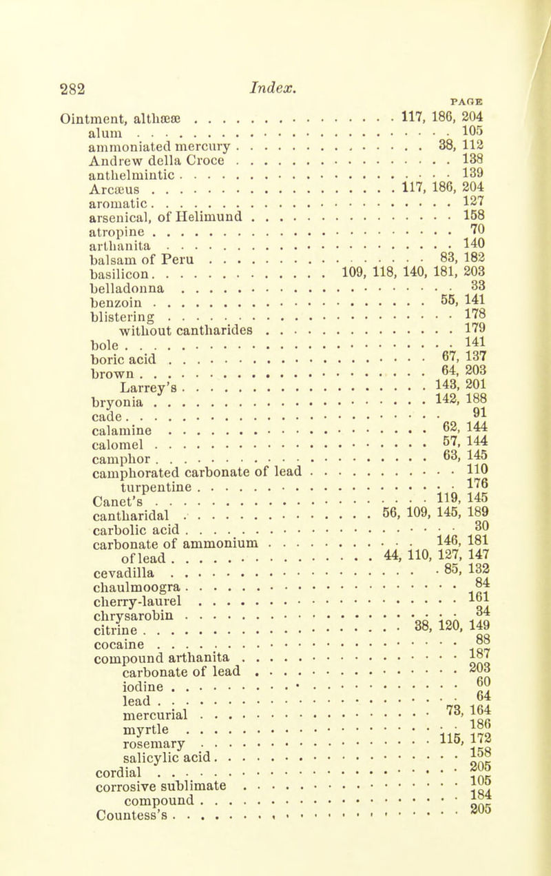 PAOE Ointment, althrese 117, 186, 204 alum 105 ammoniated mercury 38, 112 Andrew della Croce 138 anthelmintic 139 Arcteus 117, 186, 204 aromatic 127 arsenical, of Helimund 158 atropine 70 arthanita 140 balsam of Peru 83, 182 basilicon 109,118,140,181,203 belladonna 33 benzoin 55, 141 blistering 178 without cantharides 179 bole 141 boric acid 67, 137 brown 64, 203 Larrey's 143, 201 bryonia 142, 188 cade »1 calamine 62, 144 calomel 57, 144 camphor 63, 145 camphorated carbonate of lead 110 turpentine 176 Canet's I19- i45 cantharidal . 56, 109, 145, 189 carbolic acid • • • • j[0 carbonate of ammonium 146, 181 of lead 44,110,127,147 cevadilla 85, 1ra chaulmoogra °4 cherry-laurel 1°1 STobin:::::::::::::::: * m | cocaine °° compound arthanita 187 carbonate of lead 203 iodine ■ 60 lead • 64 mercurial myrtle ■ • ™? rosemary AAU' 1 '* salicylic acid 15S cordial corrosive sublimate compound J°* Countess's suo