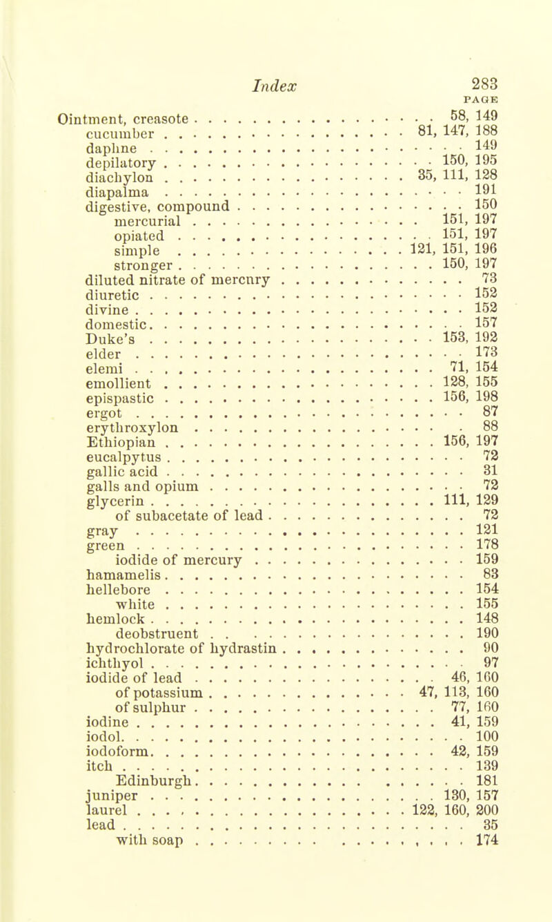 PAGE Ointment, creasote 58, 149 cucumber 81, 147, 188 daphne 149 depilatory 150, 195 diachylon 35, 111, 128 diapalma 191 digestive, compound 150 mercurial 151, 197 opiated 151, 197 simple 121, 151, 196 stronger 150, 197 diluted nitrate of mercury 73 diuretic 152 divine 152 domestic 157 Duke's 153, 192 elder 173 elemi 71, 154 emollient 128, 155 epispastic 156, 198 ergot 87 erythroxylon 88 Ethiopian 156, 197 eucalpytus 72 gallic acid 31 galls and opium 72 glycerin Ill, 129 of subacetate of lead 72 gray 121 green 178 iodide of mercury 159 hamamelis 83 hellebore 154 white 155 hemlock 148 deobstruent 190 hydrochlorate of hydrastin 90 ichthyol 97 iodide of lead 46, 160 of potassium 47, 113, 160 of sulphur 77, 160 iodine 41, 159 iodol 100 iodoform 42, 159 itch 139 Edinburgh 181 juniper 130, 157 laurel 122, 160, 200 lead 35 with soap 174