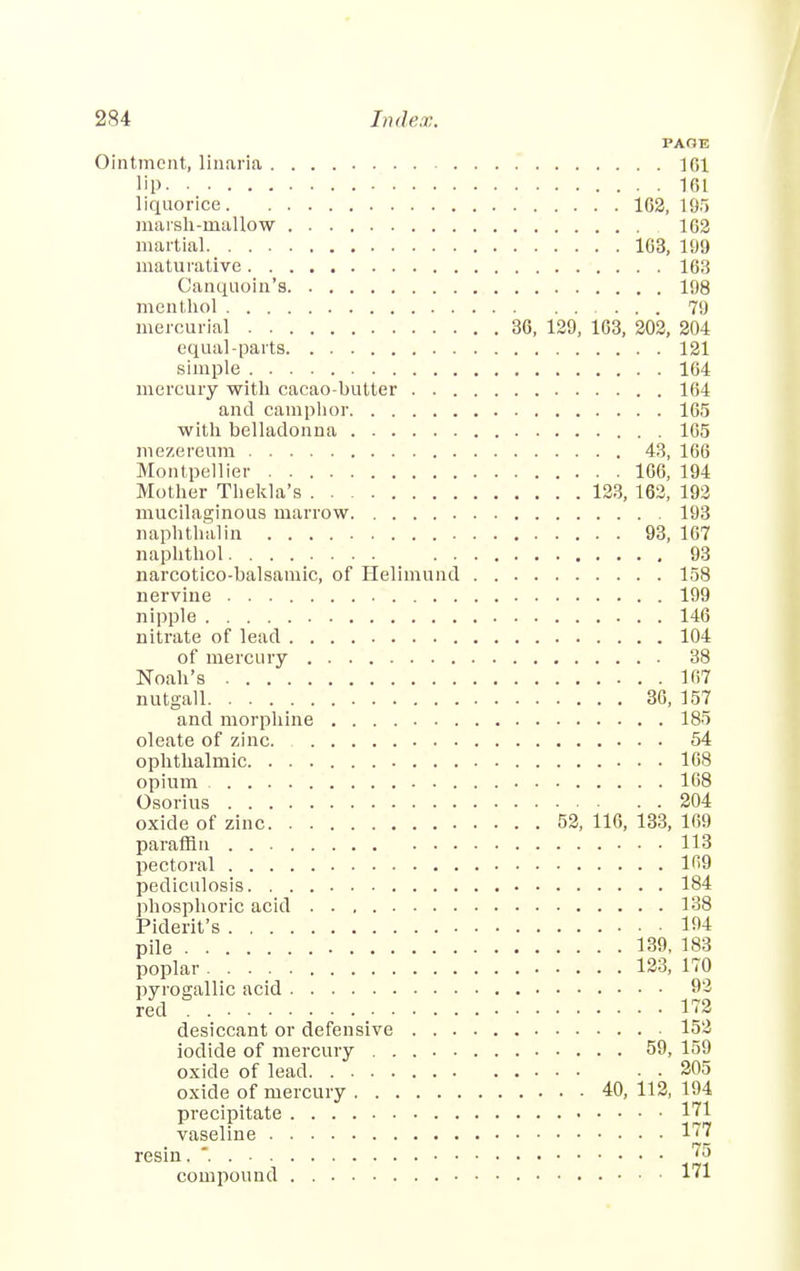 PAOE Ointment, linaria 161 lip 161 liquorice 162, 195 marsh-mallow 102 martial 163, 199 maturative 163 Canquoin's 108 menthol 79 mercurial 36, 129, 163, 202, 204 equal-parts 121 simple 164 mercury with cacao-hutter 164 and camphor 165 with belladonna 165 mezereum 43, 166 Montpellier 166, 194 Mother Thekla's 123, 162, 192 mucilaginous marrow 193 naphthalin 93, 167 naphthol 93 narcotico-balsamic, of Helimund 158 nervine 199 nipple 146 nitrate of lead 104 of mercury 38 Noah's 167 nutgall 36, 157 and morphine 185 oleate of zinc 54 ophthalmic. 168 opium 168 Osorius 204 oxide of zinc 52, 116, 133, 169 paraffin 113 pectoral 169 pediculosis 184 phosphoric acid 138 Piderit's 104 pile 139, 183 poplar 123, 170 pyrogallic acid 93 red 172 desiccant or defensive 152 iodide of mercury 59, 159 oxide of lead • . 205 oxide of mercury 40, 112, 194 precipitate 171 vaseline 177 resin. . 75