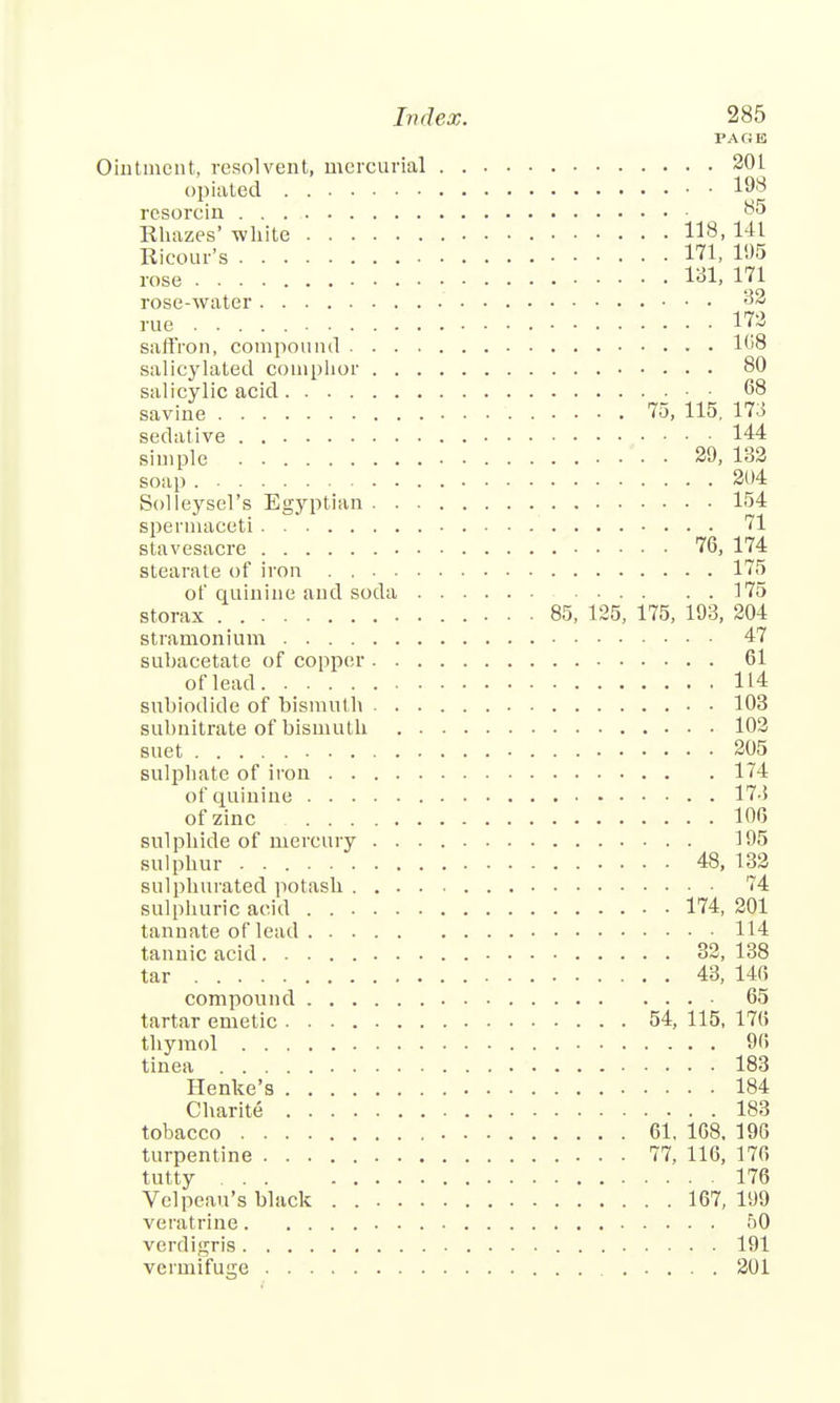 PAGE Ointment, resolvent, mercurial 20L opiated 198 resorcin ■ 85 Rhazes' white 118. 141 Ricour's 171, 195 rose 131, 171 rose-water 32 rue 172 saffron, compound 168 salicylated comphor 80 salicylic acid 68 savine 75, 115. 173 sedative 144 simple 29, 132 soap 204 Solleysel's Egyptian 154 spermaceti 71 stavesacre 76, 174 Btearate of iron . 175 of quinine and soda 175 storax . 85, 125, 175, 193, 204 stramonium 47 subacetate of copper 61 of lead 114 subiodide of bismuth 103 subnitrate of bismuth 102 suet 205 sulphate of iron 174 of quinine 173 of zinc 106 sulphide of mercury 195 sulphur 48, 132 sulphurated potash 74 sulphuric acid 174, 201 tannate of lead 114 tannic acid 32, 138 tar 43, 146 compound 65 tartar emetic 54, 115, 17(i thymol 90 tinea 183 Henke's 184 Charite 183 tobacco 61. 1G8. 190 turpentine 77, 116, 176 tutty 176 Velpeau's black 167, 199 veratrine 50 verdigris 191 vermifuire 201