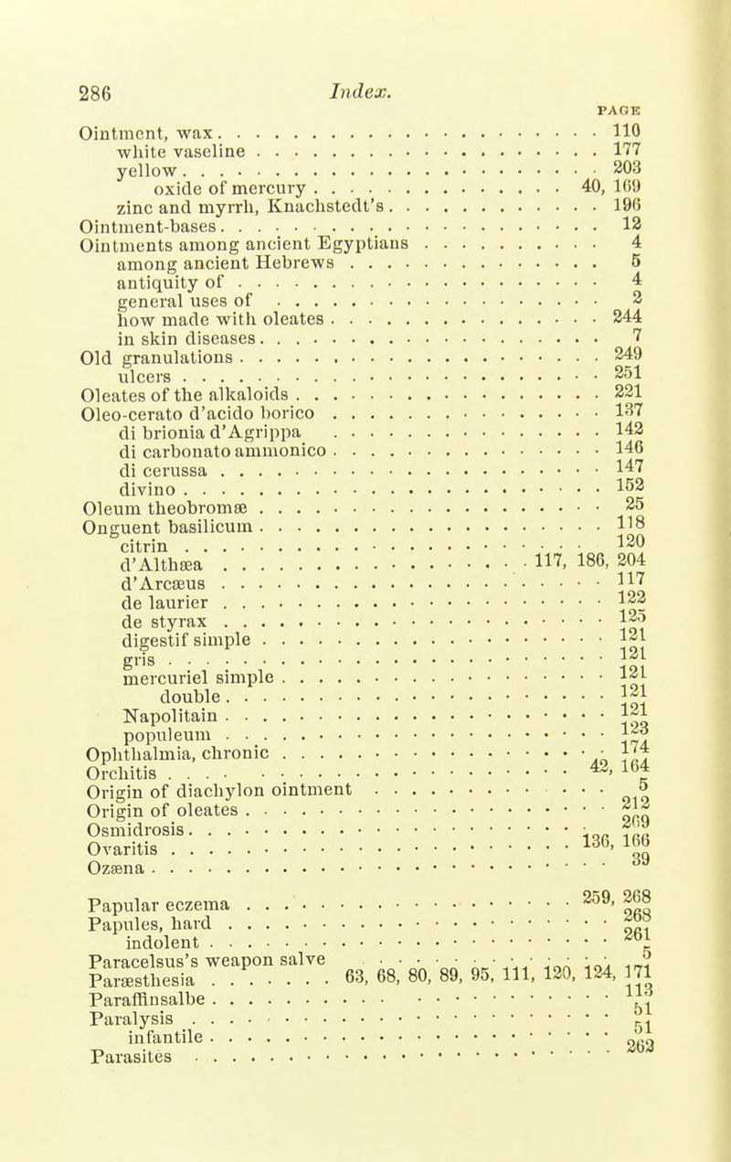 PAGE Ointment, wax 110 white vaseline 177 yellow 203 oxide of mercury 40, 169 zinc and myrrh, Knachstedt's 190 Ointment-bases 12 Ointments among ancient Egyptians 4 among ancient Hebrews 5 antiquity of 4 general uses of 2 how made with oleates 244 in skin diseases 7 Old granulations 249 ulcers 251 Oleates of the alkaloids 221 Oleo-cerato d'acido borico 137 di brionia d'Agrippa 142 di carbonato ammonico 146 di cerussa 147 divino 152 Oleum theobromse 25 Onguent basilicum 118 citrin 120 d'Althsea • 117, 186, 204 d'Arcseus de laurier 122 de styrax digestif simple l*j mercunel simple double 121 Napolitain 1~1 populeum 1~«* Ophthalmia, chronic ■ 174 Orchitis 43> 164 Origin of diachylon ointment • • • » Origin of oleates £^ Osmidrosis • Ovaritis 136' ™ Ozasna 6J Papular eczema 259> |68 Papules, hard indolent Paracelsus's weapon salve ••••• k*'*n' -i™ io^ -i-r? Paresthesia 63, 68, 80, 89, 95, 111, 120, 124, 71 Parafflnsalbe ^ Paralysis ^ infantile Parasites