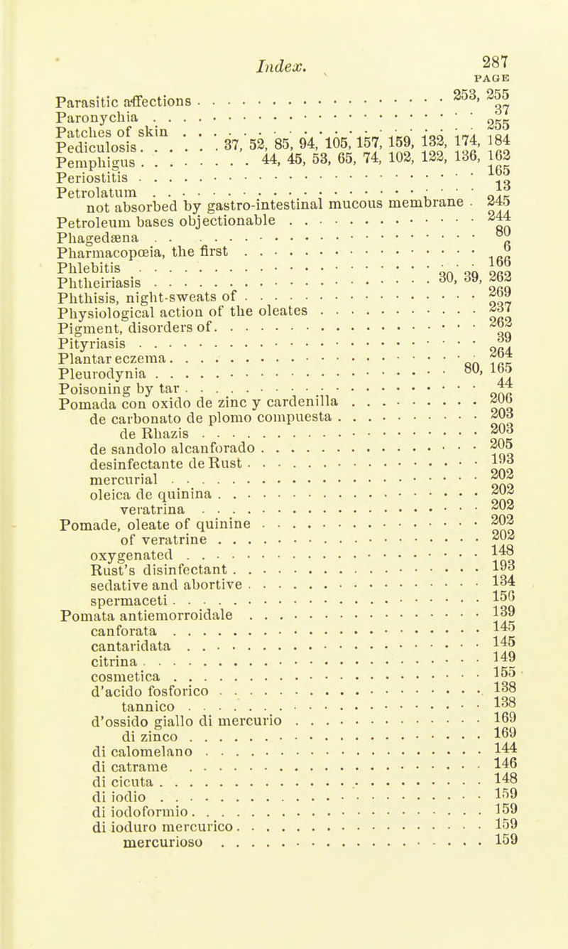 PAGE Parasitic affections 253' 3^ Paronychia Pedfculo°sisSkia. '. 37/52, 85', 94,'105,' 151, 159, 132, 174, 184 PemphiSs . ....... U, 45, 53, 65, 74, 102, 122, 136, 162 Periostitis ^ Petrolatum • • • nrt not absorbed by gastro-intestinal mucous membrane . <545 Petroleum bases objectionable . 244 Phagedena °jj Pharmacopoeia, the first ° Phlebitis „n,q Phtheiriasis dU> ^ Phthisis, night-sweats of Physiological action of the oleates £a< Pigment, disorders of ^ Pityriasis f Plantar eczema • Pleurodynia ' A Poisoning by tar 44 Pomada con oxido de zinc y cardenilla de carbonato de plomo compuesta de Rhazis *°3 de sandolo alcanforado *°5 desinfectante de Rust 1™ mercurial ~J™ oleica de quinina veratrina ~02 Pomade, oleate of quinine 20^ of veratrine oxygenated I™ Rust's disinfectant l£J sedative and abortive 134 spermaceti 150 Pomata antiemorroidale 139 canforata 1*5 cantaridata |45 citrina *™ cosmetica 15o- d'acido fosforico 138 tannico 138 d'ossido giallo di mercurio 169 di zinco 169 di calomelano 144 di catrame 146 di cicuta 148 di iodio 159 di iodoformio 159 di ioduro mercurico 159 mercurioso 159