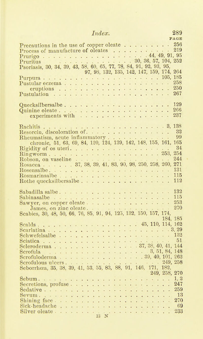 PAGE Precautions in the use of copper oleate 256 Process of manufacture of oleates 219 Prurigo 44, 49, 91, 95 Pruritus 30, 36, 57, 104, 252 Psoriasis, 30, 34, 39, 43, 58, 60, 65, 77, 78, 84, 91, 92, 93, 95, 97, 98, 132, 135, 142, 147, 159, 174, 264 Purpura 105, 185 Pustular eczema 258 eruptions 250 Pustulation 267 Quecksilbersalbe 129 Quinine oleate 266 experiments with 237 Rachitis 3, 138 Resorcin, discoloration of 32 Rheumatism, acute inflammatory 99 chronic, 51, 63, 69, 84, 120, 124, 139, 142, 148, 155, 161, 165 Rigidity of os uteri 34 Ringworm 253, 254 Rohson, on vaseline 244 Rosacea 37, 38, 39, 41, 83, 90, 98, 250, 258, 260, 271 Roseusalbe 131 Rosmarinsalbe 115 Rothe quecksilbersalbe 112 Sabadilla salbe 132 Sabinasalbe 115 Sawyer, on copper oleate 253 James, on zinc oleate 270 Scabies, 30, 48, 50, 66, 76, 85, 91, 94, 125, 132, 150, 157, 174, 184, 185 Scalds 45, 110, 114, 162 Scarlatina 3, 29 Schwefelsalbe 132 Sciatica 51 Scleroderma 37, 38, 40, 41, 144 Scrofula 3, 51, 84, 148 Scrofuloderma 39, 40, 101, 262 Scrofulous ulcers 249, 258 Seborrhcea, 35, 38, 39, 41, 53, 55, 83, 88, 91, 146, 171, 182, 249, 258, 270 Sebum 1, 2 Secretions, profuse 247 Sedative 259 Sevum. 13 Shining face 270 Sick-headache 69 Silver oleate 233 13 N