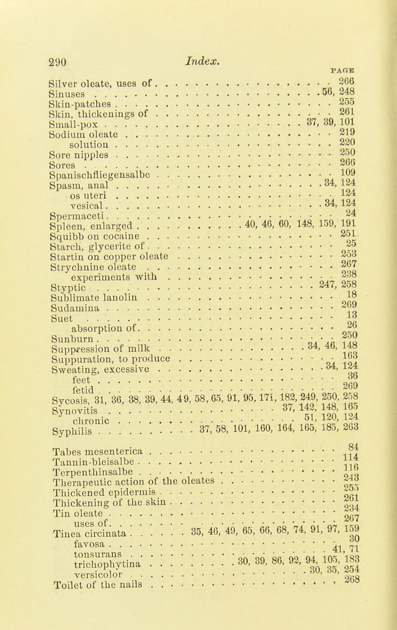 PAOB Silver oleate, uses of 266 Sinuses 56, 248 Skin-patches 255 Skin, thickenings of 261 Small-pox . . 37, 39, 101 Sodium oleate 219 solution 220 Sore nipples 250 Sores 26b Spanischfliegensalbc \ ? Spasm, anal 34, 124 os uteri ■ 124 vesical 34, 124 Spermaceti 24 Spleen, enlarged 40, 46, 60, 148, 159, 191 Squibb on cocaine 251 Starch, glycerite of 25 Startin on copper oleate Strychnine oleate 267 experiments with - • 238 Styptic 247, 2o8 Sublimate lanolin J;° Sudamina ~rJ Suet . . ' || absorption of Sunburn ■ • • f>« Suppression of milk 34, 40, 1*3 Suppuration, to produce «u i ol Sweating, excessive Sycosis, 31, '36, 38, 39, 44, 49, 58,65, 91, 95,171,182, 249, 250, 258 Synovitis _ 37, 14., 148, 165 chronic 0L' iav> Syphilis 37, 58, 101, 160, 164, 165, 185, 263 84 Tabes mesentenca rj Tannin-bleisalbe * * Terpenthinsalbe . lyi Therapeutic action of the oleates . ««o Thickened epidermis Thickening of the skin ^ Tin oleate 2(57 TiueaScircfnata '. '. '. '• '• 96, 46,' 49, 65', 66, 68, '74, 91,' 97, 159 favosa 41 71 Soph'tina:::::::: Vff'S versicolor ' ' 0(.s Toilet of the nails . M0