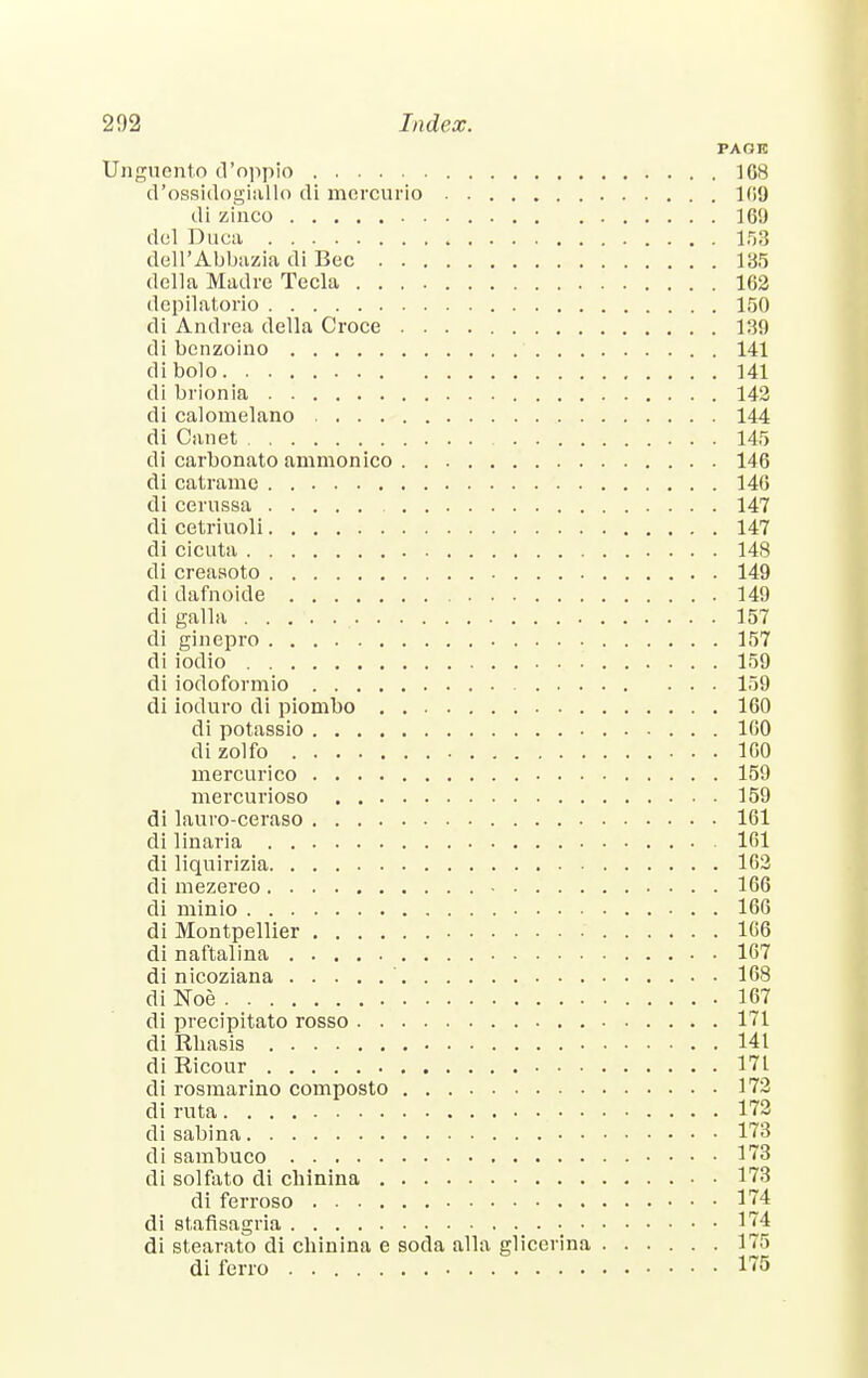 PAOK Unguento d'oppio 168 d'ossidogiallo di mercurio 169 di zinco 169 del Duca 153 dell'Abbazia di Bee 135 della Madre Tecla 162 depilatorio 150 di Andrea della Croce 139 di benzoino 141 dibolo 141 di brionia 142 di calomelano 144 di Canet 145 di carbonato ammonico 146 di catramc 146 di cerussa 147 di cetriuoli 147 di cicuta 148 di creaaoto 149 di dafnoide 149 di galla 157 di ginepro 157 di iodio 159 di iodoformio 159 di ioduro di piombo 160 di potassio 100 dizolfo 160 mercurico 159 mercurioso 159 di lauro-ceraso 161 di linaria 161 di liquirizia 162 di mezereo 166 di minio 166 di Montpellier 166 di naftalina 167 di nicoziana 168 di Noe 167 di precipitato rosso 171 di Rbasis 141 diRicour 171 di rosmarino cornposto 172 diruta 172 di sabina 173 di sambuco 173 di solfato di cbinina 173 di ferroso 174 di Btafisagria • 174 di stearato di cbinina e soda alia glicerina 175 di ferro 175