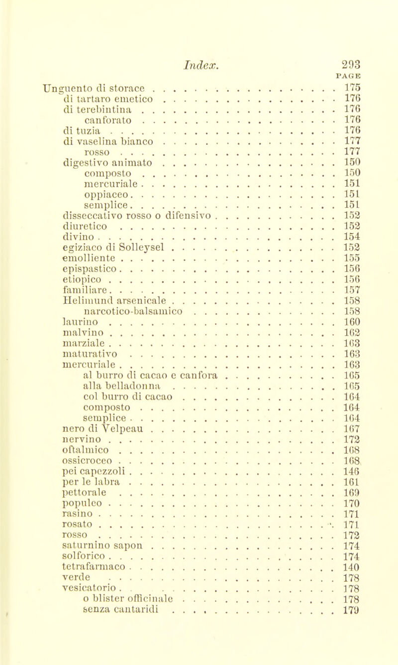 PAGE Unguento di storace 175 di tartaro emetico 176 di terebintina 176 canforato 176 di tuzia 176 di vaselina bianco 177 rosso 177 digestivo animate 150 compost o 150 mercuriale 151 oppiaceo 151 semplice 151 disseccativo rosso o difensivo 152 diuretico 152 divino 154 egiziaco di Solleysel 152 emolliente 155 epispastico 156 etiopico 156 familiar e 157 Helimund arsenicale 158 narcotico-balsaniico 158 laurino 160 malvino 162 marziale 163 maturativo 163 mercuriale 163 al burro di cacao e canfora 165 alia belladonna 165 col burro di cacao 164 composto 164 semplice 164 nero di Velpeau 167 nervino 172 oftalmico 168 ossicroceo 168 pei capezzoli 146 per le labra 161 pettorale 169 populco 170 rasino 171 rosato -.171 rosso 172 saturnino sapon 174 solforico 174 tetrafarmaco 140 verde 178 vesicatorio . . ] 78 o blister officinale 178 senza cantaridi 179