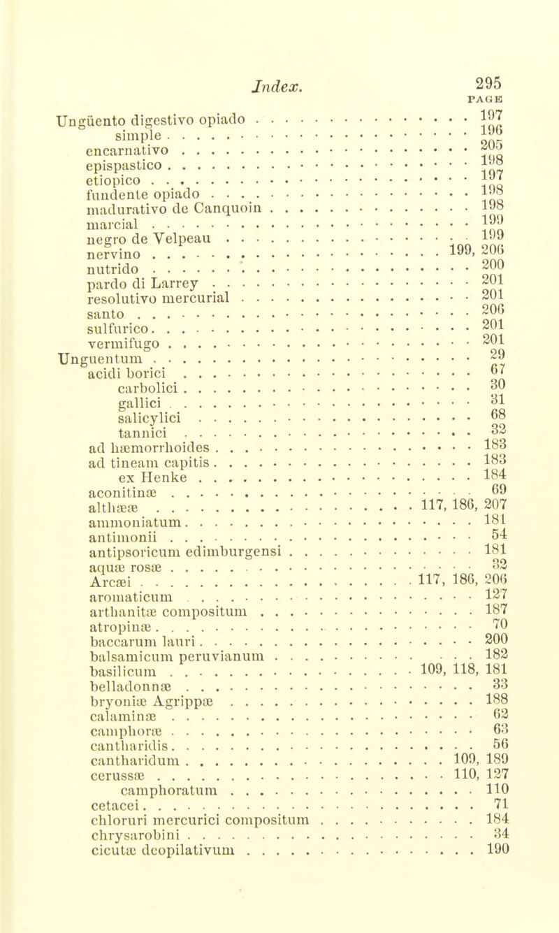 PAGE Unguento digestivo opiado 1^7 simple J™ encarnativo epispastico etiopico Jjg fundente opiado ^ madurativo de Canquoin ljjo marcial negro de Velpeau • • ljjB nervino 1JJ> nutrido -JJ pardo di Larrey «0j resolutivo mercurial 201 santo 206 sulfurico 201 vermifugo 201 Unguentum ~9 acidi borici carbolici pO gallici 81 salicylici 68 tannici oa ad hsemorrhoides 183 ad tineam capitis 183 ex Henke 184 aconitina; 69 althaeas 117. 186, 207 ammoniatum 181 antiinonii 54 antipsoricum edirnburgensi 181 aquaj rosse °* Arcffii 117, 186, 206 aromaticum 127 arthanitse compositum 187 atropinse 70 baccarum lauri 200 balsaraicum peruvianum 182 basilicum . 109, 118, 181 belladonna; 33 bryoniffi Agrippse 188 calarninae 62 camphorse 63 cantharidis 56 cantharidum 109, 189 cerussa? 110, 127 camphoratum 110 cetacei 71 chloruri mercurici compositum 184 chrysarobini 34 cicuta; dcopilativum 190