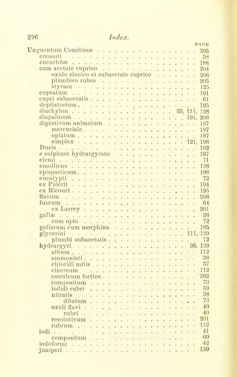 PAfiR Ungucntum Comitissae 205 creasoti 58 cucurbit© 188 cum acetate cuprico 204 oxido zincico et subacetate cuprico 206 plumbico rubro 205 sty race 125 cupratum 191 cupri subacetatis 01 depilatorium ' 195 diachylon .* 35, 111, 128 diapalmum 191, 200 digestivum animatum 197 mercuriale 197 opiatum 197 simplex 121, 196 Ducis 192 e sulpliure hydrargyrato 197 elemi 71 emolliens 128 epispasticum 198 eucalypti 72 ex Piderit 194 ex Ricourt 195 flavum 206 fuscum 64 ex Larrey 201 gallse 36 cum opio 72 gallarum cum morphina 185 glycerini Ill, 129 plumbi subacetatis 72 bydrargyri 36, 129 album 112 ammoniati 38 cnloridi mitis 57 cinereum 112 cceruleum fortius 202 compositum 73 iodidi rubri 59 nitratis 38 dilutum 78 oxidi iiavi 40 rubri 40 resolutivum 201 rubrum 112 iodi 41 compositum 60 iodoformi 42 juniper! 130