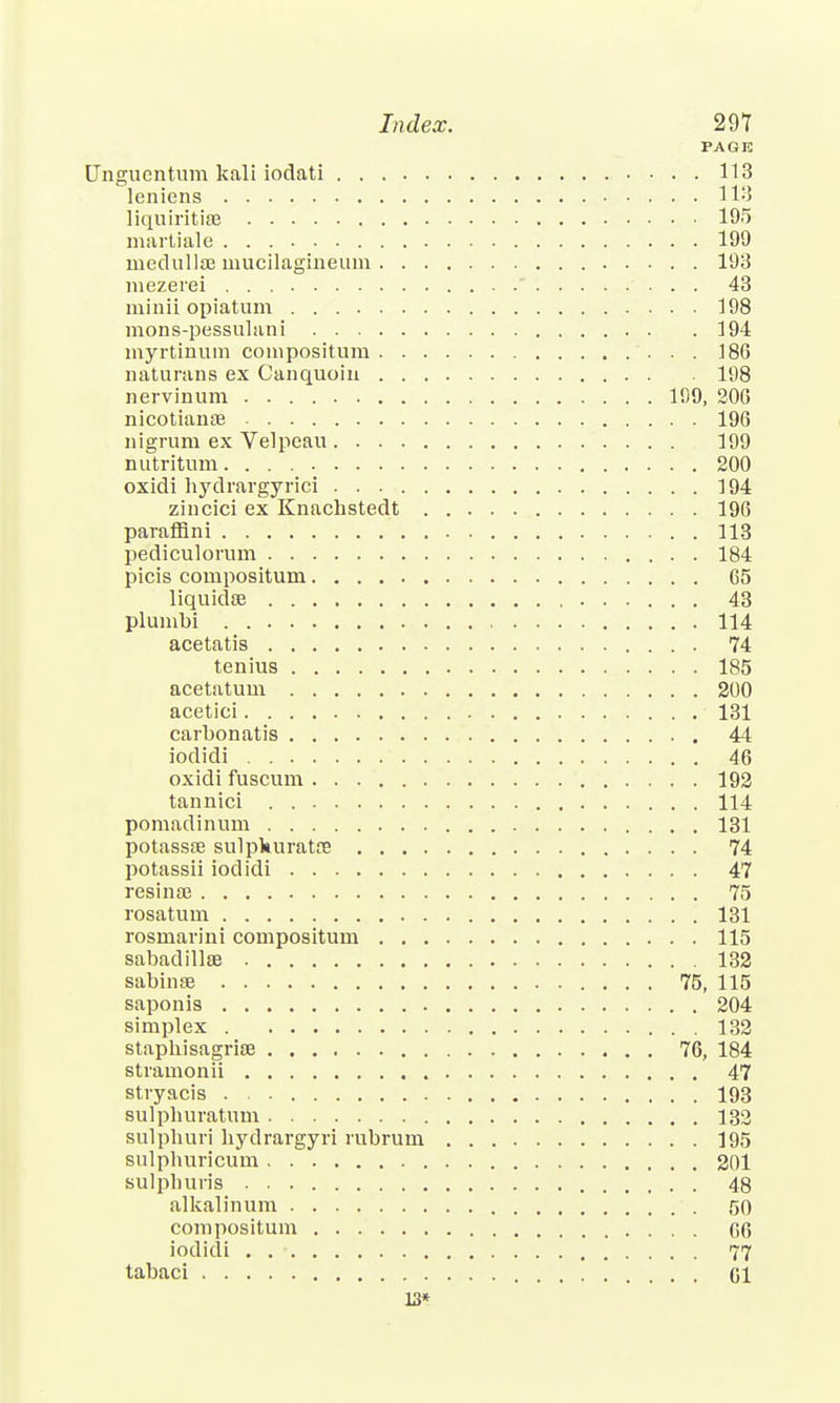 PAGE Unguentum kali iodati 113 leniens 118 liquiritiffl 195 martiale 199 medulla? mucilagineum 193 mezerei '  . . . 43 minii opiatum 198 mons-pessulani 194 myrtinum conipositum 18G naturans ex Canquoin 198 nervinum 109, 200 nicotianae 196 nigrum ex Velpeau 199 nutritum 200 oxidi hydravgyrici 194 ziiicici ex Knacbstedt 196 parafflni 113 pediculorum 184 picis compositum C5 liquidse 43 plumbi 114 acetatis 74 tenius 185 acetatum 200 acetici 131 carbonatis 44 iodidi 46 oxidi fuscum 192 tannici 114 pomadinum 131 potassoe sulpWuratfe 74 potassii iodidi 47 resinse 75 rosatum 131 rosmarini compositum 115 sabadillse 132 sabinse 75, 115 saponis 204 simplex 132 staphisagriae 76, 184 stvamonii 47 stryacis 193 sulphuratum 132 sulpburi bydrargyri rubrum 195 sulphuricum 201 sulpburis 48 alkalinum 50 compositum G6 iodidi . . • 77 tabaci CI 13*